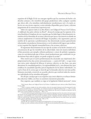 Mauricio Barajas Villa
99
requisitos de la Regla 23 (a); ese concepto significa que las cuestiones de hecho o de
derecho comunes a los miembros del grupo predominan sobre cualquier cuestión
que afecte sólo a los miembros individualmente (predominance test) y la tutela co-
lectiva sea una técnica superior a otros métodos disponibles para el justo y eficiente
juzgamiento de la controversia (superiority test).
Sobre este aspecto Gidi en su obra Rumo a um Código de Processo Civil Coletivo,
A codificação das ações coletivas no Brasil12
, destaca la trampa que ha supuesto al sis-
tema brasileño el trasplante de este requisito que ha dado lugar al desechamiento sis-
temático de las demandas de acciones colectivas por jueces reaccionarios en donde sin
conocer ampliamente el contexto del litigio, las pruebas, o los argumentos, pues en
nombre de la superiosity o predominancia, han desestimado acciones generalmente
relacionadas con productos farmaceúticos o con la industria del cigarro que median-
te este requisito han logrado inmunidad frente a las acciones colectivas.
El argumento desestimatorio de este tipo de acciones se ha hecho consistir en la
circunstancia de que los miembros de la colectividad, vistos de manera individual,
si bien presentan, por ejemplo, enfisema pulmonar o cáncer de pulmón o garganta,
como no está demostrado que el factor causal predominante que condicionó ese pa-
decimiento haya sido el cigarro, no puede acogerse la acción13
.
Otro motivo por el cual la predominancia ha alcanzado una importancia des-
proporcional en las class actions norteamericanas ­— a juicio de Gidi — es que existe
una cierta mala voluntad de bifurcar el proceso colectivo en dos fases, una para
determinar la causalidad genérica y la responsabilidad civil, y otra distinta fase para
establecer la causalidad específica para la liquidación de los daños individuales. Lo
cual es fruto de la certeza que se tiene de que la demanda colectiva será muy proba-
blemente encerrada a través de un acuerdo colectivo que resolverá todas las cuestio-
nes individuales de los miembros del grupo14
.
De ahí que concluya que es un requisito cuyo único objetivo es rechazar deman-
das colectivas viables, con base en cuestiones meramente procesales.
Este requisito, que también se exige en la legislación federal mexicana15
, torna
12
Gidi, Antonio, Rumo a um Código de Processo Civil Coletivo, A codificação das ações coletivas no Brasil, Brasil, Editora
Forense, 2008.
13
“Entre os inúmeros exemplos de class actions propostas a favor de um grupo de fumantes que não prosperaram em face
de ausência da predominância (e superioridade), sem nenhuma pretensão de completude podemos listar [...]. Não se encontra
nenhuma decisão de segundo grau na Justiça Federal que tenha certificado uma class action em benefício de fumantes, mas há
alguns casos na justiça estadual norte-americana...”. Ibíd., p. 191.
14
“Um outro motivo pelo qual a predominância tem uma importância desproporcional nas class actions norte-americanas é
que há uma certa má-vontade do Judiciário em bifurcar o processo coletivo em duas fases, uma para a determinação de causalida-
de genérica e responsabilidade civil e outra fase para causalidade específica e liquidação dos danos individuais. Essa má-vontade
é fruto da certeza de que a demanda coletiva será muito provavelmente encerrada através de um acordo coletivo, que resolverá
todas as questões individuais dos membros do grupo.” Ibíd., p. 192.
15
Código Federal de Procedimientos Civiles.
“Artículo 588. Son requisitos de procedencia de la legitimación en la causa los siguientes: (…)
II. Que verse sobre cuestiones comunes de hecho o de derecho entre los miembros de la colectividad de que se trate;…”.
05 Mauricio Barajas Villa.indd 99 04/03/14 05:50 p.m.
 
