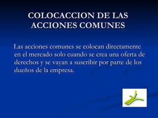 COLOCACCION DE LAS ACCIONES COMUNES Las acciones comunes se colocan directamente en el mercado solo cuando se crea una oferta de derechos y se vayan a suscribir por parte de los dueños de la empresa. 