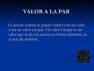 VALOR A LA PAR La acción común se puede vender con un valor o sin un valor a la par. Un valor a la par es un valor que se da a la acción en forma arbritaria en el acta de emisión.  