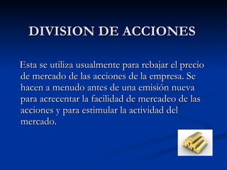 DIVISION DE ACCIONES Esta se utiliza usualmente para rebajar el precio de mercado de las acciones de la empresa. Se hacen a menudo antes de una emisión nueva para acrecentar la facilidad de mercadeo de las acciones y para estimular la actividad del mercado. 