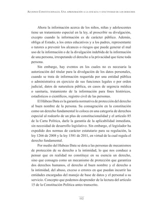 112
Acciones constitucionAles. unA AproximAción A lA eficAciA y efectividAd de los derechos
Ahora la información acerca de los niños, niñas y adolescentes
tiene un tratamiento especial en la ley, al proscribir su divulgación,
excepto cuando la información es de carácter público. Además,
obliga al Estado, a los entes educativos y a los padres, representante
o tutores a prevenir los alcances o riesgos que puede generar el mal
uso de la información o de la divulgación indebida de la información
de una persona, irrespetando el derecho a la privacidad que tiene toda
persona.
Sin embargo, hay eventos en los cuales no es necesaria la
autorización del titular para la divulgación de los datos personales,
cuando se trata de información requerida por una entidad pública
o administrativa en ejercicio de sus funciones legales o por orden
judicial, datos de naturaleza pública, en casos de urgencia médica
o sanitaria, tratamiento de la información para fines históricos,
estadísticos o científicos, registro civil de las personas.
El Hábeas Data es la garantía normativa de protección del derecho
al buen nombre de la persona. Su consagración en la constitución
como un derecho fundamental lo coloca en una categoría de derechos
especial al rodearlo de un plus de constitucionalidad y el artículo 85
de la Carta Política, darle la garantía de la aplicabilidad inmediata,
sin necesidad de desarrollo legislativo. Sin embargo, el legislador ha
expedido dos normas de carácter estatutario para su regulación, la
ley 1266 de 2008 y la ley 1581 de 2011, en virtud de la cual regula el
derecho fundamental.
Por medio del Habeas Data se dota a las personas de mecanismos
de protección de su derecho a la intimidad, lo que nos conduce a
pensar que en realidad no constituye en su esencia un derecho,
sino que consagra como un mecanismo de protección que garantiza
dos derechos humanos, el derecho al buen nombre y el derecho a
la intimidad, del abuso, exceso o errores en que puedan incurrir las
entidades encargadas del manejo de base de datos y el personal a su
servicio. Concepto que podemos desprender de la lectura del artículo
15 de la Constitución Política antes transcrito.
 