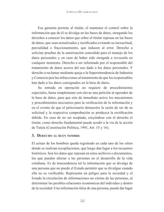 Capítulo III. hábeas data
113
Esa garantía permite al titular, el mantener el control sobre la
información que de él se divulga en las bases de datos, otorgando los
derechos a conocer los datos que sobre el titular reposan en las bases
de datos, que sean actualizados y rectificados evitando su inexactitud,
parcialidad o fraccionamiento, que inducen al error. Derecho a
solicitar pruebas de la autorización concedida para el manejo de los
datos personales y en caso de haber sido otorgada a revocarla en
cualquier momento. Derecho a ser informado por el responsable del
tratamiento de datos acerca del uso dado a los datos personales. Y
derecho a reclamar mediante queja a la Superintendencia de Industria
y Comercio por las infracciones al tratamiento de que los responsables
han dado a los datos consignados en la base de datos.
Su entrada en operación no requiere de procedimientos
especiales, basta simplemente con elevar una petición al operador de
la base de datos, para que este de inmediato active los mecanismos
y procedimientos necesarios para la verificación de la información y
en el evento de que el peticionario demuestre la razón de ser de su
solicitud y la respectiva comprobación se produzca la rectificación
debida. En caso de no ser aceptada, creyéndose con el derecho el
titular, como derecho fundamental puede acudir a la vía de la acción
de Tutela (Constitución Política, 1991, Art. 15 y 16).
3. derecho Al buen nombre
El actuar de los hombres queda registrado en cada uno de los sitios
donde se realizan recopilaciones, que luego dan lugar a los recuentos
históricos. Son los datos que reposan en estos archivos o documentos,
los que pueden afectar a las personas en el desarrollo de la vida
cotidiana. Es de trascendencia tal la información que se divulga de
una persona que no puede el Estado permitir que se divulgue cuando
ella no es verificable. Representa un peligro para la sociedad y el
Estado la circulación de informaciones no ciertas de las personas, al
determinar las posibles relaciones económicas del individuo y dentro
de la sociedad. Una información falsa de una persona, puede dar lugar
 