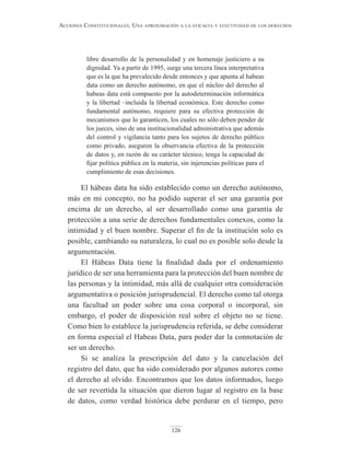 126
Acciones constitucionAles. unA AproximAción A lA eficAciA y efectividAd de los derechos
libre desarrollo de la personalidad y en homenaje justiciero a su
dignidad. Ya a partir de 1995, surge una tercera línea interpretativa
que es la que ha prevalecido desde entonces y que apunta al habeas
data como un derecho autónomo, en que el núcleo del derecho al
habeas data está compuesto por la autodeterminación informática
y la libertad –incluida la libertad económica. Este derecho como
fundamental autónomo, requiere para su efectiva protección de
mecanismos que lo garanticen, los cuales no sólo deben pender de
los jueces, sino de una institucionalidad administrativa que además
del control y vigilancia tanto para los sujetos de derecho público
como privado, aseguren la observancia efectiva de la protección
de datos y, en razón de su carácter técnico, tenga la capacidad de
fijar política pública en la materia, sin injerencias políticas para el
cumplimiento de esas decisiones.
El hábeas data ha sido establecido como un derecho autónomo,
más en mi concepto, no ha podido superar el ser una garantía por
encima de un derecho, al ser desarrollado como una garantía de
protección a una serie de derechos fundamentales conexos, como la
intimidad y el buen nombre. Superar el fin de la institución solo es
posible, cambiando su naturaleza, lo cual no es posible solo desde la
argumentación.
El Hábeas Data tiene la finalidad dada por el ordenamiento
jurídico de ser una herramienta para la protección del buen nombre de
las personas y la intimidad, más allá de cualquier otra consideración
argumentativa o posición jurisprudencial. El derecho como tal otorga
una facultad un poder sobre una cosa corporal o incorporal, sin
embargo, el poder de disposición real sobre el objeto no se tiene.
Como bien lo establece la jurisprudencia referida, se debe considerar
en forma especial el Habeas Data, para poder dar la connotación de
ser un derecho.
Si se analiza la prescripción del dato y la cancelación del
registro del dato, que ha sido considerado por algunos autores como
el derecho al olvido. Encontramos que los datos informados, luego
de ser revertida la situación que dieron lugar al registro en la base
de datos, como verdad histórica debe perdurar en el tiempo, pero
 