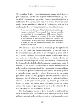 Capítulo IV. De la InConstItuCIonalIDaD
135
72. En palabras de Víctor Hugo la Constitución para un país de ángeles,
pero teóricos del Derecho como Esguerra Portocarrero (2004), y Mala-
gon (2007), trataron de encontrar la acción de inconstitucionalidad en la
instituciones de la Colonia, sobre todo en un proceso promovido contra
una ley dictada por el Estado Soberano de Cundinamarca, tesis que deja
muchas dudas de si se trata de una acción de inconstitucionalidad.
A este propósito el artículo 72 de la Constitución de Rionegro
consagró lo siguiente: “Corresponde a la Corte Suprema suspender,
por unanimidad de votos, a pedimento del Procurador General o
de cualquier ciudadano, la ejecución de los actos legislativos
de las Asambleas de los Estados, en cuanto sean contrarios a la
Constitución o a las leyes de la Unión, dando, en todo caso, cuenta
al Senado para que éste decida definitivamente sobre la validez o
nulidad de dichos actos.
Del análisis de este artículo se establece que la legitimación
de la acción pública de inconstitucionalidad, se extiende tanto a
los ciudadanos nacionales como a los extranjeros, y como está el
texto, tanto a residentes o transeúntes, ya que siendo la solicitud de
suspensión un pedimento que puede tener por objeto defender los
derechos individuales garantizados a los habitantes y transeúntes en
los Estados Unidos de Colombia, los extranjeros, que gozan, según el
numeral 12° del artículo 15, del derecho de obtener pronta resolución
enlaspeticionesqueporescritodirijanalascorporaciones,autoridades
o funcionarios públicos sobre cualquier asunto de interés general
o particular, tienen también el mismo derecho que los nacionales
para hacer aquella solicitud, porque el derecho garantizado no es al
ciudadano sino al habitante o transeúnte en la Unión Colombiana,
sea que se ejerza sobre asunto general o particular, que desde una
lectura del mismo, en nuestro sentir, podríamos afirmar que es una
concepción extensa y proteccionista, en toda la extensión de la
concepción de una teoría amplia del derecho.
Por ello, la acción pública se dirige contra los actos legislativos
de las asambleas de los Estados Federados, los cuales tenían un papel
político importante en los injertos normativos resultantes del proceso
 