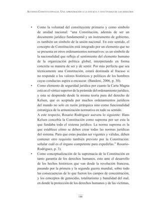 146
Acciones constitucionAles. unA AproximAción A lA eficAciA y efectividAd de los derechos
• Como la voluntad del constituyente primario y como símbolo
de unidad nacional: “una Constitución, además de ser un
documento jurídico fundamental y un instrumento de gobierno,
es también un símbolo de la unión nacional. En este sentido, el
concepto de Constitución está integrado por un elemento que no
se presenta en otros ordenamientos normativos: es un símbolo de
la nacionalidad que refleja el sentimiento del elemento humano
de la organización política global, interpretando en forma
concreta su manera de ser y de sentir. Por más perfecta que sea
técnicamente una Constitución, estará destinada al fracaso si
no responde a los valores históricos y políticos de los hombres
cuyas conductas aspira a encauzar. (Bandeni, 2006, p. 30).
• Como elemento de seguridad jurídica por cuanto la Carta Magna
está en el vértice superior de la pirámide del ordenamiento jurídico,
y esta se desprende desde la misma teoría pura del derecho de
Kelsen, que es aceptada por muchos ordenamientos jurídicos
del mundo no solo en razón jerárquica sino como funcionalidad
estratégica de la armonización normativa en todo su sentido.
A este respecto, Rosario Rodríguez asevera lo siguiente: Hans
Kelsen concebía la Constitución como suprema por ser esta la
que fundaba todo el sistema jurídico. La norma suprema es la
que establece cómo se deben crear todas las normas jurídicas
del sistema. Para que estas puedan ser vigentes y válidas, deben
contener otro requisito también previsto por la Constitución:
señalar cuál es el órgano competente para expedirlas.” Rosario-
Rodriguez, p. 3).
• Como conceptualización de la supremacía de la Constitución en
tanto garantía de los derechos humanos, esto ante el desarrollo
de los hechos históricos que van desde la revolución francesa,
pasando por la primera y la segunda guerra mundial, sobre todo
las consecuencias de lo que fueron los campos de concentración,
y los conceptos de genocidio, totalitarismo y banalidad del mal,
en donde la protección de los derechos humanos y de las víctimas,
 
