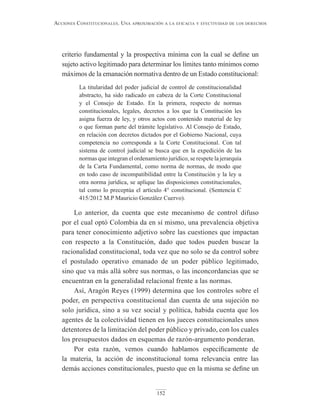 152
Acciones constitucionAles. unA AproximAción A lA eficAciA y efectividAd de los derechos
criterio fundamental y la prospectiva mínima con la cual se define un
sujeto activo legitimado para determinar los límites tanto mínimos como
máximos de la emanación normativa dentro de un Estado constitucional:
La titularidad del poder judicial de control de constitucionalidad
abstracto, ha sido radicado en cabeza de la Corte Constitucional
y el Consejo de Estado. En la primera, respecto de normas
constitucionales, legales, decretos a los que la Constitución les
asigna fuerza de ley, y otros actos con contenido material de ley
o que forman parte del trámite legislativo. Al Consejo de Estado,
en relación con decretos dictados por el Gobierno Nacional, cuya
competencia no corresponda a la Corte Constitucional. Con tal
sistema de control judicial se busca que en la expedición de las
normas que integran el ordenamiento jurídico, se respete la jerarquía
de la Carta Fundamental, como norma de normas, de modo que
en todo caso de incompatibilidad entre la Constitución y la ley u
otra norma jurídica, se aplique las disposiciones constitucionales,
tal como lo preceptúa el artículo 4° constitucional. (Sentencia C
415/2012 M.P Mauricio González Cuervo).
Lo anterior, da cuenta que este mecanismo de control difuso
por el cual optó Colombia da en sí mismo, una prevalencia objetiva
para tener conocimiento adjetivo sobre las cuestiones que impactan
con respecto a la Constitución, dado que todos pueden buscar la
racionalidad constitucional, toda vez que no solo se da control sobre
el postulado operativo emanado de un poder público legitimado,
sino que va más allá sobre sus normas, o las inconcordancias que se
encuentran en la generalidad relacional frente a las normas.
Así, Aragón Reyes (1999) determina que los controles sobre el
poder, en perspectiva constitucional dan cuenta de una sujeción no
solo jurídica, sino a su vez social y política, habida cuenta que los
agentes de la colectividad tienen en los jueces constitucionales unos
detentores de la limitación del poder público y privado, con los cuales
los presupuestos dados en esquemas de razón-argumento ponderan.
Por esta razón, vemos cuando hablamos específicamente de
la materia, la acción de inconstitucional toma relevancia entre las
demás acciones constitucionales, puesto que en la misma se define un
 