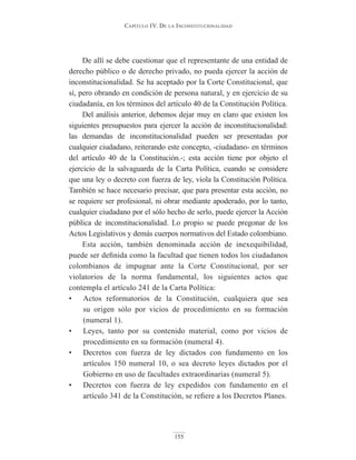 Capítulo IV. De la InConstItuCIonalIDaD
155
De allí se debe cuestionar que el representante de una entidad de
derecho público o de derecho privado, no pueda ejercer la acción de
inconstitucionalidad. Se ha aceptado por la Corte Constitucional, que
sí, pero obrando en condición de persona natural, y en ejercicio de su
ciudadanía, en los términos del artículo 40 de la Constitución Política.
Del análisis anterior, debemos dejar muy en claro que existen los
siguientes presupuestos para ejercer la acción de inconstitucionalidad:
las demandas de inconstitucionalidad pueden ser presentadas por
cualquier ciudadano, reiterando este concepto, -ciudadano- en términos
del artículo 40 de la Constitución.-; esta acción tiene por objeto el
ejercicio de la salvaguarda de la Carta Política, cuando se considere
que una ley o decreto con fuerza de ley, viola la Constitución Política.
También se hace necesario precisar, que para presentar esta acción, no
se requiere ser profesional, ni obrar mediante apoderado, por lo tanto,
cualquier ciudadano por el sólo hecho de serlo, puede ejercer la Acción
pública de inconstitucionalidad. Lo propio se puede pregonar de los
Actos Legislativos y demás cuerpos normativos del Estado colombiano.
Esta acción, también denominada acción de inexequibilidad,
puede ser definida como la facultad que tienen todos los ciudadanos
colombianos de impugnar ante la Corte Constitucional, por ser
violatorios de la norma fundamental, los siguientes actos que
contempla el artículo 241 de la Carta Política:
• Actos reformatorios de la Constitución, cualquiera que sea
su origen sólo por vicios de procedimiento en su formación
(numeral 1).
• Leyes, tanto por su contenido material, como por vicios de
procedimiento en su formación (numeral 4).
• Decretos con fuerza de ley dictados con fundamento en los
artículos 150 numeral 10, o sea decreto leyes dictados por el
Gobierno en uso de facultades extraordinarias (numeral 5).
• Decretos con fuerza de ley expedidos con fundamento en el
artículo 341 de la Constitución, se refiere a los Decretos Planes.
 