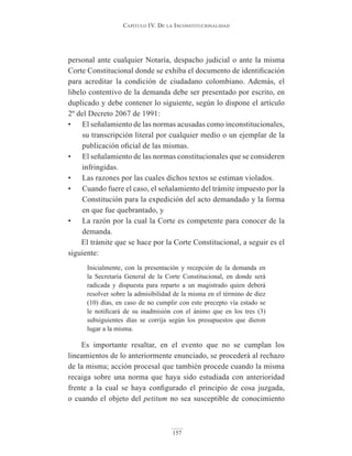 Capítulo IV. De la InConstItuCIonalIDaD
157
personal ante cualquier Notaría, despacho judicial o ante la misma
Corte Constitucional donde se exhiba el documento de identificación
para acreditar la condición de ciudadano colombiano. Además, el
libelo contentivo de la demanda debe ser presentado por escrito, en
duplicado y debe contener lo siguiente, según lo dispone el artículo
2º del Decreto 2067 de 1991:
• El señalamiento de las normas acusadas como inconstitucionales,
su transcripción literal por cualquier medio o un ejemplar de la
publicación oficial de las mismas.
• El señalamiento de las normas constitucionales que se consideren
infringidas.
• Las razones por las cuales dichos textos se estiman violados.
• Cuando fuere el caso, el señalamiento del trámite impuesto por la
Constitución para la expedición del acto demandado y la forma
en que fue quebrantado, y
• La razón por la cual la Corte es competente para conocer de la
demanda.
El trámite que se hace por la Corte Constitucional, a seguir es el
siguiente:
Inicialmente, con la presentación y recepción de la demanda en
la Secretaría General de la Corte Constitucional, en donde será
radicada y dispuesta para reparto a un magistrado quien deberá
resolver sobre la admisibilidad de la misma en el término de diez
(10) días, en caso de no cumplir con este precepto vía estado se
le notificará de su inadmisión con el ánimo que en los tres (3)
subsiguientes días se corrija según los presupuestos que dieron
lugar a la misma.
Es importante resaltar, en el evento que no se cumplan los
lineamientos de lo anteriormente enunciado, se procederá al rechazo
de la misma; acción procesal que también procede cuando la misma
recaiga sobre una norma que haya sido estudiada con anterioridad
frente a la cual se haya configurado el principio de cosa juzgada,
o cuando el objeto del petitum no sea susceptible de conocimiento
 