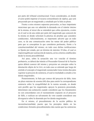 158
Acciones constitucionAles. unA AproximAción A lA eficAciA y efectividAd de los derechos
por parte del tribunal constitucional. Casos considerados, en donde
el actor podrá impetrar el recurso extraordinario de súplica, que será
proyectado por un magistrado y estudiado por la Sala en pleno.
Frente a estos mismos supuestos procesales, se hace importante
mencionar que una vez admitida la demanda con el trámite interno
de la misma, al tercer día se entenderá que cobra ejecutoria, evento
en el cual se da una orden por parte del magistrado que conocerá de
la misma en donde solicitará la práctica de pruebas que considere
conducentes. Adicionalmente, es importante advertir que en todo
caso, se da una comunicación entre las ramas del poder público
para que se conceptúen lo que consideren pertinente, frente a la
constitucionalidad del mismo; en todo caso dichas notificaciones
se fijarán por estado, por un término de máximo 10 días, el cual es
improrrogable por sustracción de materia, en los criterios establecidos
desde la misma procedibilidad.
Así pues, sobre la actuación una vez vencido el término
probatorio, se deberá dar trámite al Procurador General de la Nación
quien deberá conocer del mismo y proyectar un concepto sobre la
denotación objeto de la Litis; en todo caso se entiende que luego de
emitido el concepto el magistrado sustanciador tiene treinta días para
registrar su proyecto de sentencia, el cual es trasladado a estudio a los
demás magistrados.
Posteriormente, la Sala que conoce del proyecto de fallo, tiene
un plazo máximo de sesenta (60) días para emitir la correspondiente
sentencia sobre la exequibilidad de la norma acusada, en donde
será posible que los magistrados apoyen la ponencia presentada,
determinen una aclaración cuando consideren que los lineamientos
no son concordantes con el razonamiento expuesto en el proyecto
de fallo, o realicen un salvamento de voto cuando consideren una
divergencia sobre lo denotado por los demás magistrados.
En sí mismo, el procedimiento de la acción pública de
inconstitucionalidad, puesto que los preceptos dados en las
condiciones formales-procedimentales dan cuenta que las sentencias
 