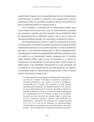 Capítulo IV. De la InConstItuCIonalIDaD
159
generalmente amparan una racionalidad específica en interpretación
constitucional, en donde la expresión cosa juzgada toma especial
importancia, toda vez que desde la misma se dan los criterios básicos
para la seguridad jurídica en materia positiva.
Con lo anterior, se entiende que el ordenamiento jurídico goza
de una disposición de cierre en la cual, el control abstracto encuentra
una normativa expedita para dar categorías de invariabilidad sobre
las determinaciones en diferentes asuntos, por lo que el juicio de
constitucionalidad responde a la valoración y ponderación efectiva.
Esta determinación que incluye a todas las sentencias de la Corte
Constitucional, en un primer momento no presenta un margen de difícil
comprensión puesto que en un asunto específico se marcan tendencias
que dan vía a las llamadas disposiciones o líneas jurisprudenciales,
tomadasporlaconstruccióncomputadadelasdiferentesmanifestaciones
de control en un determinado sentido, propuesto por el profesor
López Medina (2009), según el cual, el precedente es el criterio de
articulación en la denotación a la cual en un mayor criterio asisten los
demás jueces y las autoridades administrativas, lo que articulado con
la cualidad de cosa juzgada plantea una determinación casi objetiva
y totalizadora sobre el ordenamiento presupuestado. A ello se atiende
como lo determina la misma Corte:
La importancia de la cosa juzgada se manifiesta en las consecuencias
que ello trae. Cuando la decisión ha consistido en declarar la
inconstitucionalidad de una norma, se activa la prohibición
comprendida por el artículo 243 conforme a la cual ninguna
autoridad puede reproducir su contenido material. En los casos en
los que la determinación de la Corte ha consistido en declarar la
constitucionalidad de la norma el efecto, decantado ampliamente
por la jurisprudencia de este Tribunal, consiste en que no puede
suscitarse un nuevo juicio por las mismas razones, a menos que
ya no se encuentren vigentes o hubieren sido modificadas las
disposiciones constitutivas del parámetro de constitucionalidad
[A su vez, en el caso de las sentencias de constitucionalidad
condicionada la cosa juzgada tiene como consecuencia, entre otras
posibles , que la interpretación excluida del ordenamiento jurídico
 