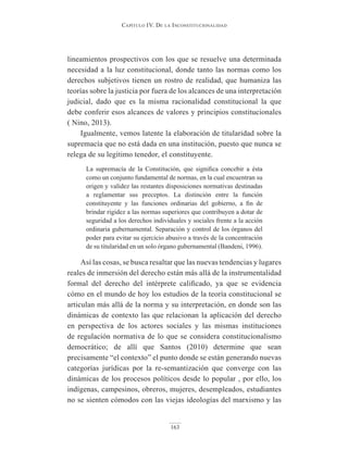 Capítulo IV. De la InConstItuCIonalIDaD
163
lineamientos prospectivos con los que se resuelve una determinada
necesidad a la luz constitucional, donde tanto las normas como los
derechos subjetivos tienen un rostro de realidad, que humaniza las
teorías sobre la justicia por fuera de los alcances de una interpretación
judicial, dado que es la misma racionalidad constitucional la que
debe conferir esos alcances de valores y principios constitucionales
( Nino, 2013).
Igualmente, vemos latente la elaboración de titularidad sobre la
supremacía que no está dada en una institución, puesto que nunca se
relega de su legítimo tenedor, el constituyente.
La supremacía de la Constitución, que significa concebir a ésta
como un conjunto fundamental de normas, en la cual encuentran su
origen y validez las restantes disposiciones normativas destinadas
a reglamentar sus preceptos. La distinción entre la función
constituyente y las funciones ordinarias del gobierno, a fin de
brindar rigidez a las normas superiores que contribuyen a dotar de
seguridad a los derechos individuales y sociales frente a la acción
ordinaria gubernamental. Separación y control de los órganos del
poder para evitar su ejercicio abusivo a través de la concentración
de su titularidad en un solo órgano gubernamental (Bandeni, 1996).
Así las cosas, se busca resaltar que las nuevas tendencias y lugares
reales de inmersión del derecho están más allá de la instrumentalidad
formal del derecho del intérprete calificado, ya que se evidencia
cómo en el mundo de hoy los estudios de la teoría constitucional se
articulan más allá de la norma y su interpretación, en donde son las
dinámicas de contexto las que relacionan la aplicación del derecho
en perspectiva de los actores sociales y las mismas instituciones
de regulación normativa de lo que se considera constitucionalismo
democrático; de allí que Santos (2010) determine que sean
precisamente “el contexto” el punto donde se están generando nuevas
categorías jurídicas por la re-semantización que converge con las
dinámicas de los procesos políticos desde lo popular , por ello, los
indígenas, campesinos, obreros, mujeres, desempleados, estudiantes
no se sienten cómodos con las viejas ideologías del marxismo y las
 