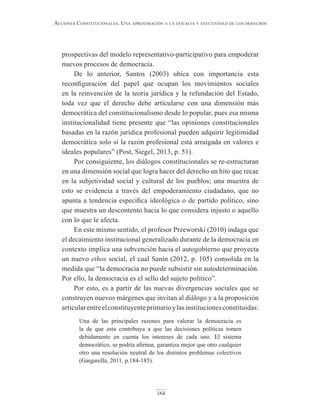 164
Acciones constitucionAles. unA AproximAción A lA eficAciA y efectividAd de los derechos
prospectivas del modelo representativo-participativo para empoderar
nuevos procesos de democracia.
De lo anterior, Santos (2003) ubica con importancia esta
reconfiguración del papel que ocupan los movimientos sociales
en la reinvención de la teoría jurídica y la refundación del Estado,
toda vez que el derecho debe articularse con una dimensión más
democrática del constitucionalismo desde lo popular, pues esa misma
institucionalidad tiene presente que “las opiniones constitucionales
basadas en la razón jurídica profesional pueden adquirir legitimidad
democrática solo si la razón profesional está arraigada en valores e
ideales populares” (Post, Siegel, 2013, p. 51).
Por consiguiente, los diálogos constitucionales se re-estructuran
en una dimensión social que logra hacer del derecho un hito que recae
en la subjetividad social y cultural de los pueblos; una muestra de
esto se evidencia a través del empoderamiento ciudadano, que no
apunta a tendencia especifica ideológica o de partido político, sino
que muestra un descontento hacia lo que considera injusto o aquello
con lo que le afecta.
En este mismo sentido, el profesor Przeworski (2010) indaga que
el decaimiento institucional generalizado durante de la democracia en
contexto implica una subvención hacia el autogobierno que proyecta
un nuevo ethos social, el cual Sanín (2012, p. 105) consolida en la
medida que “la democracia no puede subsistir sin autodeterminación.
Por ello, la democracia es el sello del sujeto político”.
Por esto, es a partir de las nuevas divergencias sociales que se
construyen nuevos márgenes que invitan al diálogo y a la proposición
articularentreelconstituyenteprimarioylasinstitucionesconstituidas:
Una de las principales razones para valorar la democracia es
la de que esta contribuya a que las decisiones políticas tomen
debidamente en cuenta los intereses de cada uno. El sistema
democrático, se podría afirmar, garantiza mejor que otro cualquier
otro una resolución neutral de los distintos problemas colectivos
(Gargarella, 2011, p.184-185).
 