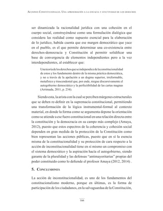 166
Acciones constitucionAles. unA AproximAción A lA eficAciA y efectividAd de los derechos
ser dinamizada la racionalidad jurídica con una cohesión en el
cuerpo social, construyéndose como una formulación dialógica que
considera las realidad como supuesto esencial para la elaboración
de lo jurídico, habida cuenta que ese margen democrático que yace
en el pueblo, es el que permite determinar una co-existencia entre
derechos-democracia y Constitución al permitir solidificar una
base de convergencia de elementos independientes pero a la vez
interdependientes, al establecer que:
Unateoríadelosderechosqueseindependicedelaconstitucionalidad
de estos y los fundamento dentro de la misma práctica democrática,
y no a través de la apelación a un dogma superior, irreformable,
metafísico y trascendental que, por ende, niegue discursivamente el
autogobierno democrático y la perfectibilidad de las cartas magnas
(Arrimada, 2011, p. 234).
Siendoesta,laaristaconlacualsepercibenmárgenesestructurales
que se deben re-definir en la supremacía constitucional, permitiendo
una transformación de la lógica instrumental-formal al contexto
material, en donde la forma como se argumenta depone la orientación
como se atiende a ese fuero constitucional en una relación directa entre
la constitución y la democracia en su campo más complejo (Amaya,
2012), puesto que estos espectros de la coherencia y cohesión social
dependen en gran medida de la protección de la Constitución como
bien representan las acciones públicas, puesto que en sí la esencia
misma de la constitucionalidad y su protección de cara respecto a la
acción de inconstitucionalidad tiene en sí mismo un compromiso con
el sistema democrático y la aspiración hacía el autogobierno, siendo
garante de la pluralidad y las defensas “antimayoritarias” propias del
poder constituido como lo defiende el profesor Amaya (2012, 2014) .
5. conclusiones
La acción de inconstitucionalidad, es uno de los fundamentos del
constitucionalismo moderno, porque en últimas, es la forma de
participación de los ciudadanos, en la salvaguardaa de la Constitución,
 