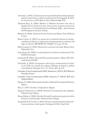 Capítulo IV. De la InConstItuCIonalIDaD
169
Arrimada, L. (2011). La democracia como precondición del constitucionalismo:
prácticas democráticas y reforma constitucional. En Gargarella. R. (Ed.).
La Constitución en 2020. Buenos Aires: Editorial Siglo XXI
Ahumada Ruiz, A. (2006). Marbury vs Madison doscientos años más (y
después). En La rebelión de las leyes: demos y nomos: la agonía constitucional.
Fundamentos 4. Coordinador Juan Luis Requejo Pagés-. Junta General
del Principado de Asturias: Oviedo.
Bandeni, G. (2006). Tratado de Derecho Constitucional. Buenos Aires: Editorial
La Ley.
Brewer Carias, A. (2011). Los aportes de la revolución francesa al constitu-
cionalismo moderno y su repercusión en hispanoamérica a comienzos del
siglo xix. Revista ARS BONI ET AEQUI. (7) 2, pp. 111 142.
Bidart Campos, G. (1996). Manual de la constitución reformada. Buenos Aires:
Editorial La Ley
Cajas Sarria, M. (2008). el control judicial a la reforma constitucional. Cali:
ICESI Universidad.
Carbonell, M. (2007). Teoría del Neoconstitucionalismo. México D.F: Edi-
torial Trotta-UNAM
Chinchilla, T. (2010). Concepciones sobre el juez constitucional en la refor-
ma de 1910: una cuestión de confianza. Diálogos de derecho y política
universidad de Antioquia. No 3. V.1. Enero-abril. pp.2-16
Colombia. Corte Constitucional (1992). Sentencia C-415/12, M.P Mauricio
González Cuervo
Colombia. Corte Constitucional (1992). Sentencia T- 406/92, M.P Ciro
Angarita Barón
Dueñas, O. (2009). Hermenéutica Jurídica. Editorial Universidad del Rosario:
Bogota.
Díaz, C. (1957). Periódico el independiente. Bogotá
Esguerra Portocarrero, J. (2004). Proteccion Constitucional del ciudadano.
Editorial Legis: Bogota
Henao Hidrón, J. (2006). Derecho Procesal Constitucional: protección de los
derechos constitucionales. Editorial Temis: Bogotá
Gargarella, R. & Courtis, C. (2011). El nuevo constitucionalismo latinoame-
ricano: promesas e interrogantes. Santiago de Chile: Cepal-Asdi
 