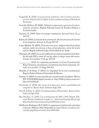 170
Acciones constitucionAles. unA AproximAción A lA eficAciA y efectividAd de los derechos
Gargarella, R. (2010). La justicia frente al gobierno: sobre el carácter contrama-
yoritario del poder judicial. Quito: Corte constitucional para el Periodo de
Transición.
González Beilfuss, M. (2000). Tribunal constitucional y reparación de la discri-
minación normativa. Madrid: Editorial Centro de Estudios Políticos y
Constitucionales
Guastini, R. (1999). Sobre el concepto constitución. Ejornual Unam. (1), p.
161-176
Kelsen, H. (2010). La función de la constitución. Revista electrónica del instituto
de investigaciones Ambrosio 4, (5), pp.150-157
López Medina, D. (2009). El derecho de los jueces: obligatoriedad del precedente
judicial, análisis de sentencias y líneas jurisprudenciales y teoría del derecho
judicial. Bogotá: Editorial Legis; Universidad de los Andes
Malangón, M. (2007). La acción pública de inconstitucionalidad en la Colom-
bia del siglo XIX a través de una ley sobre el colegio mayor del rosario.
Estudios socio-jurídicos. 9 (2), pp. 207-231
__________. (2011). La suspensión provisional y la Corte Constitucional.
Raíces históricas, persistencias y transformaciones hasta el presente. Es-
tudios socio-jurídicos. 13 (1),pp.349-364
Mantilla, F. & Oñate, T. (2013). La “dignidad” de la corte constitucional.
Bogotá: Ibañez Editores; Universidad del Rosario
Naranjo, V. (2004). La nueva jurisdicción constitucional colombiana. Mexico
D.F: UNAM Bibliodigital, tomado en : http://biblio.juridicas.unam.mx/
libros/1/113/29.pdf
Przeworski, A. (2010). Que esperar de la democracia: límites y posibilidades del
autogobierno. Buenos Aires: Editorial Siglo XXI
Post, R. & Reva, S. (2013). Constitucionalismo Democrático. Buenos Aires:
Editorial Siglo XXI
Rios Penalosa. G. (1991). Las constituyentes de 1905 y 1910. Bogota: Edi-
torial Revista Credencial tomado en : http://www.banrepcultural.org/
blaavirtual/revistas/credencial/enero1991/enero1.htm
Del Rosario-Rodríguez, M. F. (2011). La supremacía constitucional: naturaleza
y alcances. Díkaion, 20(1). Disponible en: http://dikaion.unisabana.edu.
co/index.php/dikaion/article/view/1950/2506
 