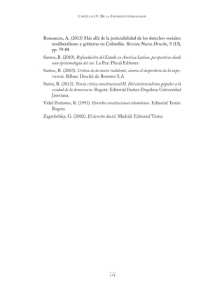 Capítulo IV. De la InConstItuCIonalIDaD
171
Roncancio, A. (2013) Más allá de la justiciabilidad de los derechos sociales:
neoliberalismo y gobierno en Colombia. Revista Nuevo Derecho, 9 (13),
pp. 79-88
Santos, B. (2010). Refundación del Estado en América Latina, perspectivas desde
una epistemología del sur. La Paz: Plural Editores.
Santos, B. (2003). Crítica de la razón indolente, contra el desperdicio de la expe-
riencia. Bilbao: Desclée de Borower S.A
Sanin, R. (2012). Teoría crítica constitucional II, Del existencialismo popular a la
verdad de la democracia. Bogotá: Editorial Ibañez-Depalma-Universidad
Javeriana.
Vidal Perdomo, R. (1993). Derecho constitucional colombiano. Editorial Temis:
Bogota
Zagrebelsky, G. (2002). El derecho ductil. Madrid: Editorial Trotta
 