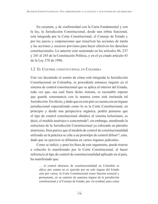 178
Acciones constitucionAles. unA AproximAción A lA eficAciA y efectividAd de los derechos
En resumen, y de conformidad con la Carta Fundamental y con
la ley, la Jurisdicción Constitucional, desde una órbita funcional,
está integrada por la Corte Constitucional, el Consejo de Estado y
por los jueces y corporaciones que resuelven las acciones de tutela
y las acciones y recursos previstos para hacer efectivos los derechos
constitucionales. Lo anterior está sustentado en los artículos 86, 237
y 241 al 245 de la Constitución Política, y en el ya citado artículo 43
de la Ley 270 de 1996.
1.2 el control constitucional en colombia
Una vez decantado el asunto de cómo está integrada la Jurisdicción
Constitucional en Colombia, es procedente entonces inquirir en el
sistema de control constitucional que se aplica al interior del Estado,
toda vez que, sea cual fuere dicho sistema, es razonable esperar
que guarde consonancia con la manera como está instituida tal
Jurisdicción. En efecto, y dado que en este país se cuenta con un órgano
jurisdiccional especializado como lo es la Corte Constitucional, en
principio y desde una perspectiva orgánica, podría pensarse que
el tipo de control constitucional obedece al sistema kelseniano, es
decir, el modelo austriaco o concentrado9
; sin embargo, atendiendo la
estructura de la Jurisdicción Constitucional ya esbozada en párrafos
anteriores, bien parece que el modelo de control de constitucionalidad
utilizado en la práctica se ciñe a un prototipo de control difuso10
, esto,
dado que su ejercicio se difumina en varios órganos judiciales.
Como se indicó, y para los fines de este argumento, puede traerse
a colación lo manifestado por la Corte Constitucional, al hacer
referencia al tipo de control de constitucionalidad aplicado en el país,
ha manifestado que:
… el control abstracto de constitucionalidad en Colombia es
difuso por cuanto no es ejercido por un solo órgano del Estado
sino por varios: la Corte Constitucional como función esencial y
permanente, en su carácter de supremo órgano de la jurisdicción
constitucional y el Consejo de Estado, por vía residual, pues como
 