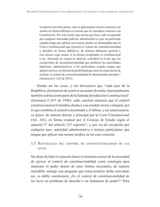 180
Acciones constitucionAles. unA AproximAción A lA eficAciA y efectividAd de los derechos
excepción son inter partes, solo se aplican para el caso concreto y no
anulan en forma definitiva la norma que se considera contraria a la
Constitución. Por este hecho una norma que haya sido exceptuada
por cualquier autoridad judicial, administrativa o por un particular
cuando tenga que aplicar una norma, puede ser demandada ante la
Corte Constitucional que ejercerá el control de constitucionalidad
y decidirá en forma definitiva, de manera abstracta, general y
con efectos erga omnes si la norma exceptuada es constitucional
o no. Teniendo en cuenta lo anterior, considera la Corte que las
excepciones de inconstitucionalidad que profieren las autoridades
judiciales, administrativas o los particulares cuando tengan que
aplicar una ley, no elimina la posibilidad que tiene la corporación de
realizar el control de constitucionalidad de determinado precepto12
(Sentencia C-122 de 2011).
Siendo así las cosas, y sin desconocer que “cada juez de la
República, al momento de resolver un asunto de tutela, funcionalmente
también está haciendo parte de la llamada Jurisdicción Constitucional”
(Sentencia C-037 de 1996); cabe concluir entonces que el control
constitucional en Colombia obedece a un modelo mixto e integral, por
lo que combina el control concentrado y el difuso, y en consecuencia,
se ejerce: de manera directa y principal por la Corte Constitucional
(Art. 241), en forma residual por el Consejo de Estado según el
numeral 2° del artículo 237 superior13
, y por vía de excepción por
cualquier juez, autoridad administrativa e incluso particulares que
tengan que aplicar una norma jurídica en un caso concreto.
1.3 naturaleza del control de constitucionalidad de las
leyes
Sin dejar de lado lo expuesto hasta el momento acerca de la necesidad
de ejercer el control de constitucionalidad como estrategia para
mantener el poder dentro de unos límites racionales; de manera
ineludible emerge una pregunta que transversaliza dicha actividad;
así, es dable cuestionarse ¿Es el control de constitucionalidad de
las leyes un problema de derecho o un fenómeno de poder?14
Para
 