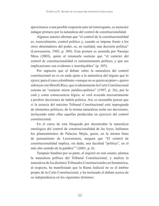 Capítulo V. aCCión de nulidad por inConstituCionalidad
181
aproximarse a una posible respuesta ante tal interrogante, es menester
indagar primero por la naturaleza del control de constitucionalidad.
Algunos autores afirman que “el control de la constitucionalidad
es, esencialmente, control político y, cuando se impone frente a los
otros detentadores del poder, es, en realidad, una decisión política”
(Loewenstein, 1982, p. 309). Esta postura es asumida por Naranjo
Mesa (2003), quien al retomarla sostiene que “el carácter del
control de constitucionalidad es eminentemente político, y que sus
implicaciones son evidentes e insoslayables” (p. 385).
Por supuesto que el debate sobre la naturaleza del control
constitucional no es en nada ajeno a la naturaleza del órgano que lo
ejerce; para el caso colombiano ─aunque no se quiera aceptar─, quiero
subrayar con Morelli Rico, que evidentemente la Corte Constitucional
ostenta un “carácter mixto jurídico-político” (1997, p. 26), por lo
cual y como consecuencia lógica, se verá avocada necesariamente
a proferir decisiones de índole política. Así, es razonable pensar que
si la esencia del máximo Tribunal Constitucional está impregnada
de elementos políticos, de la misma naturaleza serán sus decisiones,
incluyendo entre ellas aquellas producidas en ejercicio del control
constitucional.
En el curso de esta búsqueda por desentrañar la naturaleza
ontológica del control de constitucionalidad de las leyes, hallamos
los planteamientos de Palacios Mejía, quien, en la misma línea
de pensamiento de Loewenstein, asegura que “El control de
constitucionalidad implica, sin duda, una facultad “política”, en el
más alto sentido de la palabra”15
(2001, p. 6).
Tarapués Sandino por su parte, al inquirir en este asunto, plantea
la naturaleza política del Tribunal Constitucional, y analiza la
naturaleza de los distintos Tribunales Constitucionales en Suramérica,
al respecto, ha manifestado que la Rama Judicial no es el ámbito
propio de la Corte Constitucional, y ha insinuado el debate acerca de
su independencia en los siguientes términos:
 