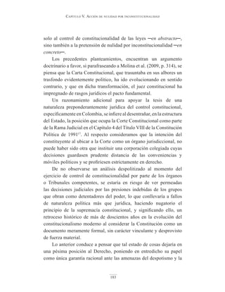 Capítulo V. aCCión de nulidad por inConstituCionalidad
183
solo al control de constitucionalidad de las leyes ─en abstracto─,
sino también a la pretensión de nulidad por inconstitucionalidad ─en
concreto─.
Los precedentes planteamientos, encuentran un argumento
doctrinario a favor, si parafraseando a Molina et al. (2009, p. 314), se
piensa que la Carta Constitucional, que trasuntaba en sus albores un
trasfondo evidentemente político, ha ido evolucionando en sentido
contrario, y que en dicha transformación, el juez constitucional ha
impregnado de rasgos jurídicos el pacto fundamental.
Un razonamiento adicional para apoyar la tesis de una
naturaleza preponderantemente jurídica del control constitucional,
específicamente en Colombia, se infiere al desentrañar, en la estructura
del Estado, la posición que ocupa la Corte Constitucional como parte
de la Rama Judicial en el Capítulo 4 del Título VIII de la Constitución
Política de 199117
. Al respecto consideramos que la intención del
constituyente al ubicar a la Corte como un órgano jurisdiccional, no
puede haber sido otra que instituir una corporación colegiada cuyas
decisiones guardasen prudente distancia de las conveniencias y
móviles políticos y se profiriesen estrictamente en derecho.
De no observarse un análisis despolitizado al momento del
ejercicio de control de constitucionalidad por parte de los órganos
o Tribunales competentes, se estaría en riesgo de ver permeadas
las decisiones judiciales por las presiones indebidas de los grupos
que obran como detentadores del poder, lo que conllevaría a fallos
de naturaleza política más que jurídica, haciendo nugatorio el
principio de la supremacía constitucional, y significando ello, un
retroceso histórico de más de doscientos años en la evolución del
constitucionalismo moderno al considerar la Constitución como un
documento meramente formal, sin carácter vinculante y desprovisto
de fuerza material.
Lo anterior conduce a pensar que tal estado de cosas dejaría en
una pésima posición al Derecho, poniendo en entredicho su papel
como única garantía racional ante las amenazas del despotismo y la
 