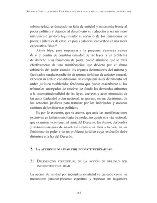 184
Acciones constitucionAles. unA AproximAción A lA eficAciA y efectividAd de los derechos
arbitrariedad, evidenciado su falta de entidad y autonomía frente al
poder político, y dejando al descubierto su reducción a ser un mero
instrumento jurídico legitimador al servicio de los fenómenos de
poder, e intereses de clase; en pocas palabras: convertido en una mera
expectativa falaz.18
Ahora bien, para responder a la pregunta planteada acerca
de si el control de constitucionalidad de las leyes es un problema
de derecho o un fenómeno de poder, puede afirmarse que se trata
efectivamente de una manifestación que deviene por el abuso
arbitrario del poder cuando los órganos detentadores del mismo y
facultados para la expedición de normas jurídicas de carácter general,
exceden su ámbito constitucional de competencias en detrimento del
orden jurídico establecido; fenómeno que puede exacerbarse si los
tribunales encargados de resolver de fondo las demandas atinentes
a la inconstitucionalidad de las leyes, decretos y actos emanados de
las autoridades del orden nacional, se apartan, en sus decisiones, de
los senderos jurídicos para transitar por los imbricados y oscuros
caminos de los intereses políticos.
Es por lo expuesto, que se asume, que ante las manifestaciones
excesivas en la fenomenología del poder, no queda otra vía racional,
que examinar y contener, al tamiz del Derecho, los abusos, desbordes
y extralimitaciones de aquel. En síntesis, se trata a la vez, de un
fenómeno de poder y de un problema jurídico cuya resolución debe
dirimirse a la luz del Derecho.
2. lA Acción de nulidAd por inconstitucionAlidAd
2.1 delineación conceptual de la acción de nulidad por
inconstitucionalidad
La acción de nulidad por inconstitucionalidad se entiende como un
mecanismo jurídico-procesal específico y especial, de raigambre
 