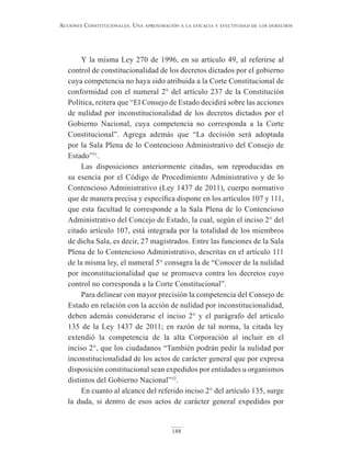 188
Acciones constitucionAles. unA AproximAción A lA eficAciA y efectividAd de los derechos
Y la misma Ley 270 de 1996, en su artículo 49, al referirse al
control de constitucionalidad de los decretos dictados por el gobierno
cuya competencia no haya sido atribuida a la Corte Constitucional de
conformidad con el numeral 2° del artículo 237 de la Constitución
Política, reitera que “El Consejo de Estado decidirá sobre las acciones
de nulidad por inconstitucionalidad de los decretos dictados por el
Gobierno Nacional, cuya competencia no corresponda a la Corte
Constitucional”. Agrega además que “La decisión será adoptada
por la Sala Plena de lo Contencioso Administrativo del Consejo de
Estado”31
.
Las disposiciones anteriormente citadas, son reproducidas en
su esencia por el Código de Procedimiento Administrativo y de lo
Contencioso Administrativo (Ley 1437 de 2011), cuerpo normativo
que de manera precisa y específica dispone en los artículos 107 y 111,
que esta facultad le corresponde a la Sala Plena de lo Contencioso
Administrativo del Concejo de Estado, la cual, según el inciso 2° del
citado artículo 107, está integrada por la totalidad de los miembros
de dicha Sala, es decir, 27 magistrados. Entre las funciones de la Sala
Plena de lo Contencioso Administrativo, descritas en el artículo 111
de la misma ley, el numeral 5° consagra la de “Conocer de la nulidad
por inconstitucionalidad que se promueva contra los decretos cuyo
control no corresponda a la Corte Constitucional”.
Para delinear con mayor precisión la competencia del Consejo de
Estado en relación con la acción de nulidad por inconstitucionalidad,
deben además considerarse el inciso 2° y el parágrafo del artículo
135 de la Ley 1437 de 2011; en razón de tal norma, la citada ley
extendió la competencia de la alta Corporación al incluir en el
inciso 2°, que los ciudadanos “También podrán pedir la nulidad por
inconstitucionalidad de los actos de carácter general que por expresa
disposición constitucional sean expedidos por entidades u organismos
distintos del Gobierno Nacional”32
.
En cuanto al alcance del referido inciso 2° del artículo 135, surge
la duda, si dentro de esos actos de carácter general expedidos por
 