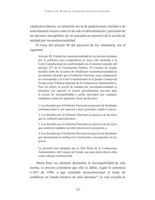 Capítulo V. aCCión de nulidad por inConstituCionalidad
197
citada providencia, su intención era la de proporcionar claridad a un
tema bastante oscuro como lo ha sido la determinación y precisión de
los decretos susceptibles de ser atacados en ejercicio de la acción de
nulidad por inconstitucionalidad.
El texto del artículo 49 del proyecto de ley estatutaria, era el
siguiente:
Artículo 49. Control de constitucionalidad de los decretos dictados
por el gobierno cuya competencia no haya sido atribuida a la
Corte Constitucional de conformidad con el numeral segundo del
artículo 237 de la Constitución Política. El Consejo de Estado
decidirá sobre las acciones de nulidad por inconstitucionalidad de
los decretos dictados por el Gobierno Nacional, cuya competencia
no corresponda a la Corte Constitucional ni al propio Consejo de
Estado como Tribunal Supremo de lo Contencioso Administrativo.
Para tal efecto, la acción de nulidad por inconstitucionalidad se
tramitará con sujeción al mismo procedimiento previsto para
la acción de inexequibilidad y podrá ejercitarse por cualquier
ciudadano contra las siguientes clases de decretos:
1. Los dictados por el Gobierno Nacional en ejercicio de facultades
constitucionales y con sujeción a leyes generales, cuadro o marco;
2. Los dictados por el Gobierno Nacional en ejercicio de las leyes
que le confieren autorizaciones;
3. Los dictados por el Gobierno Nacional en ejercicio de las leyes
que confieren mandatos de intervención en la economía; y,
4. Los dictados por el Gobierno Nacional en ejercicio de facultades
que directamente le atribuye la Constitución y sin sujeción a la ley
previa.
La decisión será adoptada por la Sala Plena de lo Contencioso
Administrativo del Consejo de Estado, que para estos efectos obra
como tribunal constitucional.
Ahora bien, no obstante declararse la inexequibilidad de esta
norma, es preciso considerar que ello se debió, según la sentencia
C-037 de 1996, a que resultaba inconstitucional el tratar de
establecer un listado taxativo de tales decretos44
, lo cual excedía lo
 