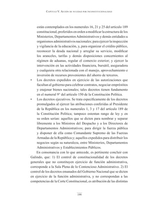 Capítulo V. aCCión de nulidad por inConstituCionalidad
199
están contemplados en los numerales 16, 21 y 25 del artículo 189
constitucional, proferidos en orden a modificar la estructura de los
Ministerios, DepartamentosAdministrativos y demás entidades u
organismos administrativos nacionales; para ejercer la inspección
y vigilancia de la educación, y, para organizar el crédito público,
reconocer la deuda nacional y arreglar su servicio, modificar
los aranceles, tarifas y demás disposiciones concernientes al
régimen de aduanas, regular el comercio exterior; y ejercer la
intervención en las actividades financiera, bursátil, aseguradora
y cualquiera otra relacionada con el manejo, aprovechamiento e
inversión de recursos provenientes del ahorro de terceros.
• Los decretos expedidos en ejercicio de las autorizaciones que
facultan al gobierno para celebrar contratos, negociar empréstitos
y enajenar bienes nacionales; tales decretos tienen fundamento
en el numeral 9° del artículo 150 de la Constitución Política.
• Los decretos ejecutivos. Se trata específicamente de los decretos
promulgados al ejercer las atribuciones conferidas al Presidente
de la República en los numerales 1, 3 y 17 del artículo 189 de
la Constitución Política; tampoco ostentan rango de ley y en
su orden serían: aquellos que se dicten para nombrar y separar
libremente a los Ministros del Despacho y a los Directores de
Departamentos Administrativos; para dirigir la fuerza pública
y disponer de ella como Comandante Supremo de las Fuerzas
Armadas de la República y; aquellos expedidos para distribuir los
negocios según su naturaleza, entre Ministerios, Departamentos
Administrativos y Establecimientos Públicos.
En consonancia con lo que antecede, es pertinente concluir con
Galindo, que: 1) El control de constitucionalidad de los decretos
generales que no constituyen ejercicio de función administrativa,
corresponde a la Sala Plena de lo Contencioso Administrativo. 2) El
control de los decretos emanados del Gobierno Nacional que se dicten
en ejercicio de la función administrativa, y no correspondan a las
competencias de la Corte Constitucional, es atribución de las distintas
 