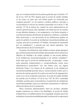 Capítulo V. aCCión de nulidad por inConstituCionalidad
201
que, no se enmarca dentro de las pautas generales que el artículo 137
de la Ley 1437 de 2011 dispone para la acción de simple nulidad;
es así como, en tanto que esta última puede ser instaurada por
cualquier persona49
, ya sea natural o jurídica, pública o privada; y
su procedencia se da por las causales enunciadas en el inciso 2° del
artículo 137 de la misma ley, cuando los actos administrativos de
carácter general hayan sido expedidos con infracción de las normas
en que deberían fundarse, o sin competencia, o en forma irregular, o
con desconocimiento del derecho de audiencia y defensa, o mediante
falsa motivación, o con desviación de las atribuciones propias de
quien los profirió; la acción de nulidad por inconstitucionalidad, por
su parte, prevista en el artículo 135 ibídem, solo puede ser instaurada
por los ciudadanos50
, y procede por una causal específica: “por
infracción directa de la Constitución”.
En punto a las diferencias entre ambas acciones, puede agregarse
que, mientras la pretensión de nulidad, denominada como Contencioso
Objetivo de Nulidad o de simple nulidad, es una acción pública,
la de nulidad por inconstitucionalidad es de carácter ciudadano51
.
Entre tanto que la acción de nulidad procede –en principio– contra
actos generales (impersonales) y, excepcionalmente contra actos
administrativos particulares52
(en este último caso con alguna
distinción frente a los efectos de la sentencia), la de nulidad por
inconstitucionalidad procede única y exclusivamente contra actos o
decretos de carácter general. En cuanto a los motivos de impugnación,
como ya se viera en párrafos anteriores, la acción de simple nulidad,
de acuerdo con el artículo 137 de la Ley 1437 de 2011, contempla
múltiples causales para su procedencia, la pretensión de nulidad por
inconstitucionalidad, como ya se advirtiera, únicamente es viable por
infracción directa de la Constitución.
Otros caracteres diferenciadores entre las acciones cotejadas
pueden expresarse así: frente a las finalidades, la acción de simple
nulidad busca el restablecimiento de la legalidad, mientras que la de
nulidad por inconstitucionalidad pretende la defensa de la supremacía
 