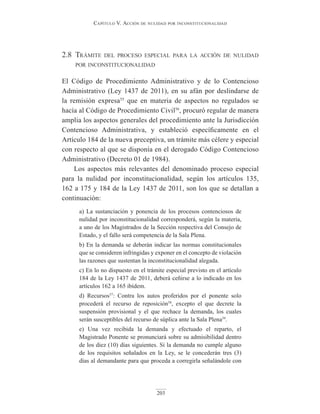 Capítulo V. aCCión de nulidad por inConstituCionalidad
203
2.8 trámite del proceso especial para la acción de nulidad
por inconstitucionalidad
El Código de Procedimiento Administrativo y de lo Contencioso
Administrativo (Ley 1437 de 2011), en su afán por deslindarse de
la remisión expresa55
que en materia de aspectos no regulados se
hacía al Código de Procedimiento Civil56
, procuró regular de manera
amplia los aspectos generales del procedimiento ante la Jurisdicción
Contencioso Administrativa, y estableció específicamente en el
Artículo 184 de la nueva preceptiva, un trámite más célere y especial
con respecto al que se disponía en el derogado Código Contencioso
Administrativo (Decreto 01 de 1984).
Los aspectos más relevantes del denominado proceso especial
para la nulidad por inconstitucionalidad, según los artículos 135,
162 a 175 y 184 de la Ley 1437 de 2011, son los que se detallan a
continuación:
a) La sustanciación y ponencia de los procesos contenciosos de
nulidad por inconstitucionalidad corresponderá, según la materia,
a uno de los Magistrados de la Sección respectiva del Consejo de
Estado, y el fallo será competencia de la Sala Plena.
b) En la demanda se deberán indicar las normas constitucionales
que se consideren infringidas y exponer en el concepto de violación
las razones que sustentan la inconstitucionalidad alegada.
c) En lo no dispuesto en el trámite especial previsto en el artículo
184 de la Ley 1437 de 2011, deberá ceñirse a lo indicado en los
artículos 162 a 165 ibídem.
d) Recursos57
: Contra los autos proferidos por el ponente solo
procederá el recurso de reposición58
, excepto el que decrete la
suspensión provisional y el que rechace la demanda, los cuales
serán susceptibles del recurso de súplica ante la Sala Plena59
.
e) Una vez recibida la demanda y efectuado el reparto, el
Magistrado Ponente se pronunciará sobre su admisibilidad dentro
de los diez (10) días siguientes. Si la demanda no cumple alguno
de los requisitos señalados en la Ley, se le concederán tres (3)
días al demandante para que proceda a corregirla señalándole con
 