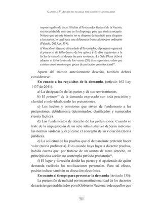 Capítulo V. aCCión de nulidad por inConstituCionalidad
205
improrrogable de diez (10) días al Procurador General de la Nación,
sin necesidad de auto que así lo disponga, para que rinda concepto.
Nótese que en este trámite no se dispone de traslado para alegatos
a las partes, lo cual hace una diferencia frente al proceso ordinario
(Palacio, 2013, p. 319).
i) Vencido el término de traslado al Procurador, el ponente registrará
el proyecto de fallo dentro de los quince (15) días siguientes a la
fecha de entrada al despacho para sentencia. La Sala Plena deberá
adoptar el fallo dentro de los veinte (20) días siguientes, salvo que
existan otros asuntos que gocen de prelación constitucional64
.
Aparte del trámite anteriormente descrito, también deberá
considerarse:
En cuanto a los requisitos de la demanda, (artículo 162 Ley
1437 de 2011):
a) La designación de las partes y de sus representantes.
b) El petitum65
de la demanda expresado con toda precisión y
claridad e individualizando las pretensiones.
c) Los hechos y omisiones que sirvan de fundamento a las
pretensiones, debidamente determinados, clasificados y numerados
(teoría fáctica).
d) Los fundamentos de derecho de las pretensiones. Cuando se
trate de la impugnación de un acto administrativo deberán indicarse
las normas violadas y explicarse el concepto de su violación (teoría
jurídica).
e) La solicitud de las pruebas que el demandante pretende hacer
valer (teoría probatoria). Esto cuando haya lugar a decretar pruebas,
habida cuenta que, por tratarse de un asunto de mero derecho, en
principio esta acción no contempla período probatorio66
.
f) El lugar y dirección donde las partes y el apoderado de quien
demanda recibirán las notificaciones personales. Para tal efecto,
podrán indicar también su dirección electrónica.
En cuanto al tiempo para presentar la demanda (Artículo 135):
La pretensión de nulidad por inconstitucionalidad de los decretos
decaráctergeneraldictadosporelGobiernoNacionalodeaquellosque
 