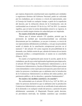 206
Acciones constitucionAles. unA AproximAción A lA eficAciA y efectividAd de los derechos
por expresa disposición constitucional sean expedidos por entidades
u organismos distintos del Gobierno Nacional, podrá ser solicitada
por los ciudadanos, por sí mismos o a través de representante, ante
el Consejo de Estado en cualquier tiempo, a partir de la expedición
del decreto, por la infracción directa de la Constitución; esto de
conformidad con el artículo 135 de la Ley 1437 de 2011. Lo anterior
significa, que en tanto la norma demandada conserve su vigencia, la
acción no tendrá ningún término de caducidad para ser impetrada.
En cuanto al derecho de postulación:
Nótese que el mismo artículo 135 ejusdem, permite que la
pretensión de nulidad por inconstitucionalidad sea solicitada
directamente por los ciudadanos, ya sea por sí mismos, o a través de
sus representantes debidamente acreditados, y sin que sea procedente
acudir al trámite de la conciliación extraprocesal previsto en el
numeral 1° del artículo 161 como requisito de procedibilidad de la
demanda, esto, habida cuenta de que, además de tratarse de un interés
netamente jurídico y extrapatrimonial, el asunto no es conciliable
(Palacio, 2013).
En cuanto a la legitimación para incoar la acción, aparte de los
ciudadanos, que de suyo están legitimados legalmente para deprecarla;
el artículo 303 del Código de Procedimiento Administrativo y de lo
Contencioso Administrativo, faculta al Ministerio Público para actuar
como demandante o como sujeto procesal especial y para intervenir en
todos los procesos e incidentes que se adelanten ante la Jurisdicción
de lo Contencioso Administrativo en defensa del orden jurídico, del
patrimonio público y de los derechos y garantías fundamentales67
.
En cuanto a las medidas cautelares y la caución68
:
De conformidad con el artículo 229 de la Ley 1437 de 2011, en
todos los procesos declarativos que se adelanten ante la jurisdicción
Contencioso Administrativa, antes de ser notificado el auto admisorio
de la demanda o en cualquier estado del proceso, a petición de parte
debidamente sustentada, el Magistrado Ponente podrá decretar,
en providencia motivada, las medidas cautelares que considere
 