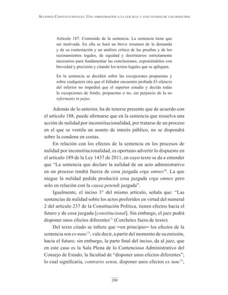 208
Acciones constitucionAles. unA AproximAción A lA eficAciA y efectividAd de los derechos
Artículo 187. Contenido de la sentencia. La sentencia tiene que
ser motivada. En ella se hará un breve resumen de la demanda
y de su contestación y un análisis crítico de las pruebas y de los
razonamientos legales, de equidad y doctrinarios estrictamente
necesarios para fundamentar las conclusiones, exponiéndolos con
brevedad y precisión y citando los textos legales que se apliquen.
En la sentencia se decidirá sobre las excepciones propuestas y
sobre cualquiera otra que el fallador encuentre probada El silencio
del inferior no impedirá que el superior estudie y decida todas
la excepciones de fondo, propuestas o no, sin perjuicio de la no
reformatio in pejus.
Además de lo anterior, ha de tenerse presente que de acuerdo con
el artículo 188, puede afirmarse que en la sentencia que resuelva una
acción de nulidad por inconstitucionalidad, por tratarse de un proceso
en el que se ventila un asunto de interés público, no se dispondrá
sobre la condena en costas.
En relación con los efectos de la sentencia en los procesos de
nulidad por inconstitucionalidad, es oportuno advertir lo dispuesto en
el artículo 189 de la Ley 1437 de 2011, en cuyo texto se da a entender
que “La sentencia que declare la nulidad de un acto administrativo
en un proceso tendrá fuerza de cosa juzgada erga omnes70
. La que
niegue la nulidad pedida producirá cosa juzgada erga omnes pero
solo en relación con la causa petendi juzgada”.
Igualmente, el inciso 3° del mismo artículo, señala que: “Las
sentencias de nulidad sobre los actos proferidos en virtud del numeral
2 del artículo 237 de la Constitución Política, tienen efectos hacia el
futuro y de cosa juzgada [constitucional]. Sin embargo, el juez podrá
disponer unos efectos diferentes71
(Corchetes fuera de texto).
Del texto citado se infiere que ─en principio─ los efectos de la
sentencia son ex nunc72
, vale decir, a partir del momento de su emisión,
hacia el futuro; sin embargo, la parte final del inciso, da al juez, que
en este caso es la Sala Plena de lo Contencioso Administrativo del
Consejo de Estado, la facultad de “disponer unos efectos diferentes”;
lo cual significaría, contrario sensu, disponer unos efectos ex tunc73
,
 