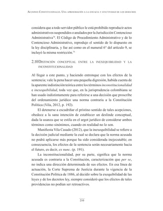 210
Acciones constitucionAles. unA AproximAción A lA eficAciA y efectividAd de los derechos
considera que a todo servidor público le está prohibido reproducir actos
administrativos suspendidos o anulados por la Jurisdicción Contencioso
Administrativa74
. El Código de Procedimiento Administrativo y de lo
Contencioso Administrativo, reprodujo el sentido de lo dispuesto en
la ley disciplinaria, y fue así como en el numeral 6° del artículo 9, se
incluyó la misma restricción.75
2.10distinción conceptual entre la inexequibilidad y la
inconstitucionalidad
Al llegar a este punto, y haciendo entronque con los efectos de la
sentencia; vale la pena hacer una pequeña digresión, habida cuenta de
la aparente indistinción teórica entre los términos inconstitucionalidad
e inexequibilidad, toda vez que, en la jurisprudencia colombiana se
han usado indistintamente para referirse a una decisión que proscribe
del ordenamiento jurídico una norma contraria a la Constitución
Política (Vila, 2012, p. 192).
El detenerse a escudriñar el prístino sentido de tales acepciones,
obedece a la sana intención de establecer un deslinde conceptual,
dada la usanza que se estila en el argot jurídico de considerar ambos
términos como sinónimos, cuando en realidad no lo son.
Manifiesta Vila Casado (2012), que la inexequibilidad se refiere a
la decisión judicial mediante la cual se declara que la norma acusada
no podrá aplicarse más porque ha sido considerada inejecutable; en
consecuencia, los efectos de la sentencia serán necesariamente hacia
el futuro, es decir, ex nunc. (p. 191).
La inconstitucionalidad, por su parte, significa que la norma
acusada es contraria a la Constitución, caracterización que per se,
no indica una dirección determinada de sus efectos. En esa línea de
actuación, la Corte Suprema de Justicia durante la vigencia de la
Constitución Política de 1886, al decidir sobre la exequibilidad de las
leyes y de los decretos ley, siempre consideró que los efectos de tales
providencias no podían ser retroactivos.
 