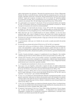 Capítulo V. aCCión de nulidad por inConstituCionalidad
223
refiere expresamente a las siguientes: “Decisión de excepciones previas. El Juez o Magistrado
Ponente, de oficio o a petición de parte, resolverá sobre las excepciones previas y las de cosa
juzgada, caducidad, transacción, conciliación, falta de legitimación en la causa y prescripción
extintiva”. Aparte de lo anterior, la misma ley 1437, en el artículo 187 menciona también
las excepciones de fondo. Para el entendimiento de las excepciones previas, se recomienda
remitirse a los artículos 100 y 101 del Código General del Proceso (Ley 1564 de 2012).
62 De conformidad con el numeral 5° del artículo 278 de la Constitución Política de Colombia
de 1991, el Procurador General de la Nación ejercerá directamente la función de: “Rendir
concepto en los procesos de control de constitucionalidad”.
63 En lo referente a la intervención de terceros, la Ley 1437 de 2011 dice expresamente en
el artículo 227, que en lo no regulado en ella se deberán aplicar las normas del Código de
Procedimiento Civil, hoy derogado por la Ley 1564 de 2012 (Código General del Proceso).
64 Debe observarse que con el establecimiento de los plazos señalados, se crea una nueva
prelación legal, salvo, como lo dispone la norma, que existan otros asuntos que gocen de
prelación constitucional (tales como el habeas corpus, tutelas y las acciones de cumplimiento).
65 El petitum no es más que la solicitud, petición o ruego que se hace por escrito al juez para que
se pronuncie sobre ellas.
66 Es perfectamente viable que en el trámite de esta acción se pueda prescindir del período
probatorio.
67 El texto del inciso primero del artículo 303 de la Ley 1437 de 2011 es el siguiente:
Artículo 303. Atribuciones del Ministerio Público. El Ministerio Público está facultado para
actuar como demandante o como sujeto procesal especial y podrá intervenir en todos los
procesos e incidentes que se adelanten ante la Jurisdicción de lo Contencioso Administrativo en
defensa del orden jurídico, del patrimonio público y de los derechos y garantías fundamentales
(…).
68 Caución: Garantía destinada a asegurar el cumplimiento de una obligación. /Son medidas
cautelares que previenen los efectos dañosos de ciertos actos procesales (Leal, 2010, p. 84).
69 Artículo 230. Contenido y alcance de las medidas cautelares. Las medidas cautelares podrán
ser preventivas, conservativas, anticipativas o de suspensión, y deberán tener relación directa
y necesaria con las pretensiones de la demanda. Para el efecto, el Juez o Magistrado Ponente
podrá decretar una o varias de las siguientes medidas:
(…)3. Suspender provisionalmente los efectos de un acto administrativo.
70 Erga omnes: Loc. Lat. Significa, contra todos o respecto de todos. Se emplea jurídicamente
para calificar aquellos derechos cuyos efectos se producen con relación a todos y se diferencian
de los que solo afectan a una persona o personas determinadas (Leal. 2010, p. 175).
71 Mediante sentencia C-400 de 2013 la Corte Constitucional decidió Declarar EXEQUIBLE,
por los cargos analizados, el inciso tercero del artículo 189 de la Ley 1437 de 2011, salvo la
expresión “constitucional”, que se declara INEXEQUIBLE.
72 Ex nunc. Loc. Lat. Desde esta o determinada fecha. Referido a una disposición jurídica, sea esta
general o particular, indica que sus efectos solo proceden a partir del momento de su emisión
o del que indica como fecha de inicio de vigencia (Grupo Latino Editores, 2008, p. 828). Con
esta expresión se especifica que en la ley, contrato o condición no existe retroactividad en sus
efectos (Leal, 2010, p. 185).
73 ex tunc. Loc. Lat. Desde siempre; con vigencia en el pasado, presente y futuro. Las disposiciones
que revisten tal cualidad tienen efectos retroactivos que modifican las situaciones previas a la
formulación de la norma o mandato (Ibid, 2008, p. 828).
74 El numeral 19 del artículo 35 de la Ley 734 de 2002 (Código Disciplinario Único), dispone
que: “A todo servidor público le está prohibido: … 19. Reproducir actos administrativos
suspendidos o anulados por la Jurisdicción Contencioso Administrativa, o proceder contra
resolución o providencia ejecutoriadas del superior”.
 