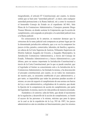 238
Acciones constitucionAles. unA AproximAción A lA eficAciA y efectividAd de los derechos
trasgrediendo, el artículo 87 Constitucional, por cuanto, la misma
señala que se hará ante “autoridad judicial”, es decir, ante cualquier
autoridad perteneciente a la Rama Judicial, tal y como lo reconoció
el honorable Consejo de Estado en el expediente AC-061, Sala
Plena de lo Contencioso Administrativo, Consejero ponente Diego
Younes Moreno, en donde sostiene la Corporación, que la acción de
cumplimiento, está asignada en principio a la autoridad judicial ósea
a la Rama judicial.
En consecuencia de lo anterior, es menester destacar que la
estructura de la rama judicial está compuesta en primer lugar por de
la denominada jurisdicción ordinaria, que a su vez la componen los
jueces civiles, penales, comerciales, laborales, de familia y agrarios,
en cabeza de la Corte Suprema de Justicia, Tribunales Superiores de
Distrito Judicial, Juzgados de Circuito, y Juzgados Municipales; la
Jurisdicción Contencioso Administrativa, a través del Consejo de
Estado, Tribunales Administrativos y Jueces Administrativos y por
último, pero no menos importante la Jurisdicción Constitucional a
través de la Corte Constitucional; por lo que se puede concluir, que
el legislador al limitar su conocimiento solo a la Jurisdicción de lo
Contencioso Administrativo, ha limitado la misma, y ha desconocido
el precepto constitucional, por cuanto, en no todos los municipios
de nuestro país, se encuentra establecido el juez administrativo, y
por tanto, se imposibilita que todas las personas puedan acceder al
mismo, en caso de requerir el cumplimiento de una norma con fuerza
de Ley o acto administrativo, coligiéndose de lo anterior, que desde
la fijación de la competencia de acción de cumplimiento, por parte
del legislador, la misma, nació a la vida jurídica de manera cercenada.
Aunándose a lo anterior, salta de bulto, que desde el nacimiento
de la regulación y desarrollo de la acción de cumplimiento, se limitó
el acceso de las personas a la misma, máxime que para la época
en la cual se da la expedición de la Ley 393 de 1997, los jueces
administrativos aún no entraban en funcionamiento, pues los mismos
 