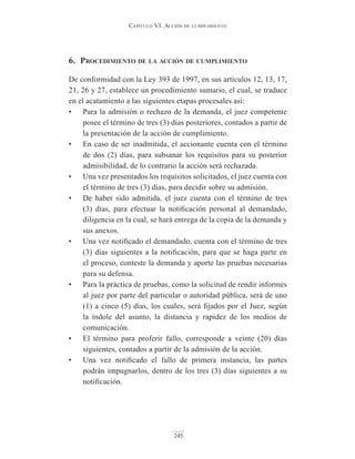 Capítulo VI. aCCIón de CumplImIento
245
6. procedimiento de lA Acción de cumplimiento
De conformidad con la Ley 393 de 1997, en sus artículos 12, 13, 17,
21, 26 y 27, establece un procedimiento sumario, el cual, se traduce
en el acatamiento a las siguientes etapas procesales así:
• Para la admisión o rechazo de la demanda, el juez competente
posee el término de tres (3) días posteriores, contados a partir de
la presentación de la acción de cumplimiento.
• En caso de ser inadmitida, el accionante cuenta con el término
de dos (2) días, para subsanar los requisitos para su posterior
admisibilidad, de lo contrario la acción será rechazada.
• Una vez presentados los requisitos solicitados, el juez cuenta con
el término de tres (3) días, para decidir sobre su admisión.
• De haber sido admitida, el juez cuenta con el término de tres
(3) días, para efectuar la notificación personal al demandado,
diligencia en la cual, se hará entrega de la copia de la demanda y
sus anexos.
• Una vez notificado el demandado, cuenta con el término de tres
(3) días siguientes a la notificación, para que se haga parte en
el proceso, conteste la demanda y aporte las pruebas necesarias
para su defensa.
• Para la práctica de pruebas, como la solicitud de rendir informes
al juez por parte del particular o autoridad pública, será de uno
(1) a cinco (5) días, los cuales, será fijados por el Juez, según
la índole del asunto, la distancia y rapidez de los medios de
comunicación.
• El término para proferir fallo, corresponde a veinte (20) días
siguientes, contados a partir de la admisión de la acción.
• Una vez notificado el fallo de primera instancia, las partes
podrán impugnarlos, dentro de los tres (3) días siguientes a su
notificación.
 