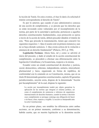 Capítulo VI. aCCIón de CumplImIento
249
la Acción de Tutela. En estos eventos, el Juez le dará a la solicitud el
trámite correspondiente al derecho de Tutela”.
Es por lo anterior, que cuando el juez administrativo conozca
de una acción de cumplimiento, y se percata que los derechos que
se están invocando como vulnerados por el incumplimiento de la
norma, por parte de la autoridad o particular, pertenecen a aquellos
derechos constitucionales fundamentales, cuya protección se ejerza
a través de la acción de tutela, deberá proceder dándole el trámite de
esta. “Para que proceda la transmutación, tienen que concurrir los
siguientes requisitos: 1. Que el asunto esté en primera instancia y aun
no se haya dictado sentencia. 2. Que exista certeza de la violación o
amenaza de un derecho fundamental” (Palacio, 2013, p. 594).
Legislación Foránea: Ahora bien, tal y como se advirtió al
inicio del presente, y dado al estudio de la acción constitucional de
cumplimiento, se procederá a efectuar una diferenciación entre la
legislación Colombiana y la Ecuatoriana, respecto a la misma.
Ecuador como un estado constitucional de derechos y justicia,
social, democrático, soberano, independiente, unitario, intercultural,
plurinacional y laico, organizado en forma de república, de
conformidad con lo estatuido en su Constitución, misma, que en su
título III denominado garantías constitucionales, capitulo III garantías
jurisdiccionales, sección sexta, dispone de la denominada “Acción
por Incumplimiento” de la cual, dispone lo siguiente:
La acción por incumplimiento tendrá por objeto garantizar la
aplicación de las normas que integran el sistema jurídico, así
como el cumplimiento de sentencias o informes de organismos
internacionales de derechos humanos, cuando la norma o decisión
cuyo cumplimiento se persigue contenga una obligación de hacer
o no hacer, clara, expresa y exigible. La acción se interpondrá ante
la corte Constitucional.
En un primer plano, son notables las diferencias entre ambas
acciones, en un primer momento, conforme a su denominación,
habida cuenta, que en nuestra legislación se le denomina acción
 