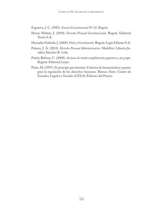Capítulo VI. aCCIón de CumplImIento
255
Esguerra, J. C. (1991). Gaceta Constitucional Nº 52. Bogotá.
Henao Hidrón, J. (2010). Derecho Procesal Constitucional. Bogotá: Editorial
Temis S.A.
Hernadez Galindo, J. (2001). Poder y Constitución. Bogotá: Legis Editores S.A.
Palacio, J. Á. (2013). Derecho Procesal Administrativo. Medellín: Librería Ju-
rídica Sánchez R. Ltda.
Patiño Beltran, C. (2008). Acciones de tutela cumplimiento populares y de grupo.
Bogotá: Editorial Leyer.
Pinto, M. (1997). El principio pro homine. Criterios de hermenéutica y pautas
para la regulación de los derechos humanos. Buenos Aires: Centro de
Estudios Legales y Sociales (CELS); Editores del Puerto.
 
