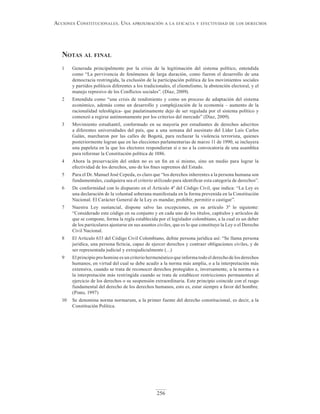 256
Acciones constitucionAles. unA AproximAción A lA eficAciA y efectividAd de los derechos
notAs Al finAl
1 Generada principalmente por la crisis de la legitimación del sistema político, entendida
como “La pervivencia de fenómenos de larga duración, como fueron el desarrollo de una
democracia restringida, la exclusión de la participación política de los movimientos sociales
y partidos políticos diferentes a los tradicionales, el clientelismo, la abstención electoral, y el
manejo represivo de los Conflictos sociales”. (Díaz, 2009).
2 Entendida como “una crisis de rendimiento y como un proceso de adaptación del sistema
económico, además como un desarrollo y complejización de la economía – aumento de la
racionalidad teleológica- que paulatinamente dejo de ser regulada por el sistema político y
comenzó a regirse autónomamente por los criterios del mercado” (Díaz, 2009).
3 Movimiento estudiantil, conformado en su mayoría por estudiantes de derechos adscritos
a diferentes universidades del país, que a una semana del asesinato del Líder Luis Carlos
Galán, marcharon por las calles de Bogotá, para rechazar la violencia terrorista, quienes
posteriormente logran que en las elecciones parlamentarias de marzo 11 de 1990, se incluyera
una papeleta en la que los electores respondieran sí o no a la convocatoria de una asamblea
para reformar la Constitución política de 1886.
4 Ahora la preservación del orden no es un fin en sí mismo, sino un medio para lograr la
efectividad de los derechos, uno de los fines supremos del Estado.
5 Para el Dr. Manuel José Cepeda, es claro que “los derechos inherentes a la persona humana son
fundamentales, cualquiera sea el criterio utilizado para identificar esta categoría de derechos”.
6 De conformidad con lo dispuesto en el Artículo 4º del Código Civil, que indica: “La Ley es
una declaración de la voluntad soberana manifestada en la forma prevenida en la Constitución
Nacional. El Carácter General de la Ley es mandar, prohibir, permitir o castigar”.
7 Nuestra Ley sustancial, dispone salvo las excepciones, en su artículo 3º lo siguiente:
“Considerado este código en su conjunto y en cada uno de los títulos, capítulos y artículos de
que se compone, forma la regla establecida por el legislador colombiano, a la cual es un deber
de los particulares ajustarse en sus asuntos civiles, que es lo que constituye la Ley o el Derecho
Civil Nacional.
8 El Artículo 633 del Código Civil Colombiano, define persona jurídica así: “Se llama persona
jurídica, una persona ficticia, capaz de ejercer derechos y contraer obligaciones civiles, y de
ser representada judicial y extrajudicialmente (…)
9 El principio pro homine es un criterio hermenéutico que informa todo el derecho de los derechos
humanos, en virtud del cual se debe acudir a la norma más amplia, o a la interpretación más
extensiva, cuando se trata de reconocer derechos protegidos e, inversamente, a la norma o a
la interpretación más restringida cuando se trata de establecer restricciones permanentes al
ejercicio de los derechos o su suspensión extraordinaria. Este principio coincide con el rasgo
fundamental del derecho de los derechos humanos, esto es, estar siempre a favor del hombre.
(Pinto, 1997)
10 Se denomina norma normarum, a la primer fuente del derecho constitucional, es decir, a la
Constitución Política.
 