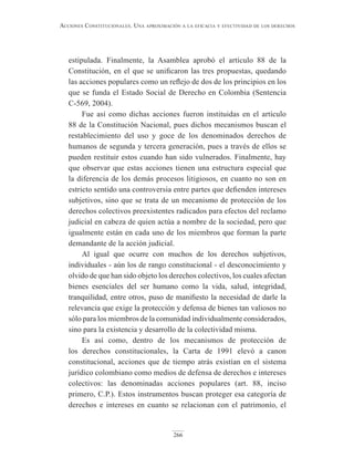 266
Acciones constitucionAles. unA AproximAción A lA eficAciA y efectividAd de los derechos
estipulada. Finalmente, la Asamblea aprobó el artículo 88 de la
Constitución, en el que se unificaron las tres propuestas, quedando
las acciones populares como un reflejo de dos de los principios en los
que se funda el Estado Social de Derecho en Colombia (Sentencia
C-569, 2004).
Fue así como dichas acciones fueron instituidas en el artículo
88 de la Constitución Nacional, pues dichos mecanismos buscan el
restablecimiento del uso y goce de los denominados derechos de
humanos de segunda y tercera generación, pues a través de ellos se
pueden restituir estos cuando han sido vulnerados. Finalmente, hay
que observar que estas acciones tienen una estructura especial que
la diferencia de los demás procesos litigiosos, en cuanto no son en
estricto sentido una controversia entre partes que defienden intereses
subjetivos, sino que se trata de un mecanismo de protección de los
derechos colectivos preexistentes radicados para efectos del reclamo
judicial en cabeza de quien actúa a nombre de la sociedad, pero que
igualmente están en cada uno de los miembros que forman la parte
demandante de la acción judicial.
Al igual que ocurre con muchos de los derechos subjetivos,
individuales - aún los de rango constitucional - el desconocimiento y
olvido de que han sido objeto los derechos colectivos, los cuales afectan
bienes esenciales del ser humano como la vida, salud, integridad,
tranquilidad, entre otros, puso de manifiesto la necesidad de darle la
relevancia que exige la protección y defensa de bienes tan valiosos no
sólo para los miembros de la comunidad individualmente considerados,
sino para la existencia y desarrollo de la colectividad misma.
Es así como, dentro de los mecanismos de protección de
los derechos constitucionales, la Carta de 1991 elevó a canon
constitucional, acciones que de tiempo atrás existían en el sistema
jurídico colombiano como medios de defensa de derechos e intereses
colectivos: las denominadas acciones populares (art. 88, inciso
primero, C.P.). Estos instrumentos buscan proteger esa categoría de
derechos e intereses en cuanto se relacionan con el patrimonio, el
 