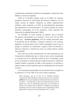 Capítulo VII. aCCIón popular
269
comentaristas connotados, profesores consagrados y aún para los más
hábiles y recursivos litigantes.
Tanto en el derecho romano como en el inglés las acciones
populares buscaron la efectividad del Derecho subjetivo, sin las
cuales carecía de amparo. Surgieron en ambas organizaciones
jurídicas, como respuesta a la falta de procedimientos adecuados
que permitieran el reconocimiento y los efectos propios de ciertos
derechos consagrados en la ley sustantiva, como expresión del
imperio de la equidad (Sarmiento, 2006).
En Colombia la Corte recordó al respecto, que el artículo
88 superior, desarrollado en el artículo 2 de la Ley 472 de 1998
señala que: “Acciones populares. Son los medios procesales para
la protección de los derechos e intereses colectivos. Las acciones
populares se ejercen para evitar el daño contingente, hacer cesar el
peligro, la amenaza, la vulneración o agravio sobre los derechos o
intereses colectivos o restituir las cosas a su estado anterior cuando
fuere posible”.
Esta clase de acción constitucional, ha sido analizada por esa
Corporación estableciendo que se trata de una acción encaminada
a la protección de los derechos colectivos de la comunidad, razón
por la cual puede ser promovida por cualquier persona a nombre de
aquella cuando se presente un daño o una amenaza a un derecho o
interés común, sin más requisitos que los establecidos por la ley para
el efecto.
Las características principales de esta acción fueron recogidas en
la sentencia C-215 de 1999, en la cual se dijo lo siguiente:
Debe destacarse, que en el seno de la Asamblea Nacional
Constituyente hubo claridad en cuanto tiene que ver con el carácter
públicodelasaccionespopularesendefensadeinteresescolectivos,
en cuanto ‘...se justifica que se dote a los particulares de una acción
pública que sirva de instrumento para poner en movimiento al
Estado en su misión, bien de dirimir los conflictos que pudieren
presentarse, bien de evitar los perjuicios que el patrimonio común
pueda sufrir’( Proyecto de Acto reformatorio No. 23, 1991).
 