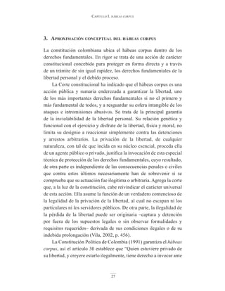 Capítulo I. hábeas corpus
27
3. AproximAción conceptuAl del hábeAs corpus
La constitución colombiana ubica el hábeas corpus dentro de los
derechos fundamentales. En rigor se trata de una acción de carácter
constitucional concebido para proteger en forma directa y a través
de un trámite de sin igual rapidez, los derechos fundamentales de la
libertad personal y el debido proceso.
La Corte constitucional ha indicado que el hábeas corpus es una
acción pública y sumaria enderezada a garantizar la libertad, uno
de los más importantes derechos fundamentales si no el primero y
más fundamental de todos, y a resguardar su esfera intangible de los
ataques e intromisiones abusivos. Se trata de la principal garantía
de la inviolabilidad de la libertad personal. Su relación genética y
funcional con el ejercicio y disfrute de la libertad, física y moral, no
limita su designio a reaccionar simplemente contra las detenciones
y arrestos arbitrarios. La privación de la libertad, de cualquier
naturaleza, con tal de que incida en su núcleo esencial, proceda ella
de un agente público o privado, justifica la invocación de esta especial
técnica de protección de los derechos fundamentales, cuyo resultado,
de otra parte es independiente de las consecuencias penales o civiles
que contra estos últimos necesariamente han de sobrevenir si se
comprueba que su actuación fue ilegitima o arbitraria. Agrega la corte
que, a la luz de la constitución, cabe reivindicar el carácter universal
de esta acción. Ella asume la función de un verdadero contencioso de
la legalidad de la privación de la libertad, al cual no escapan ni los
particulares ni los servidores públicos. De otra parte, la ilegalidad de
la pérdida de la libertad puede ser originaria –captura y detención
por fuera de los supuestos legales o sin observar formalidades y
requisitos requeridos– derivada de sus condiciones ilegales o de su
indebida prolongación (Vila, 2002, p. 456).
La Constitución Política de Colombia (1991) garantiza el hábeas
corpus, así el artículo 30 establece que “Quien estuviere privado de
su libertad, y creyere estarlo ilegalmente, tiene derecho a invocar ante
 