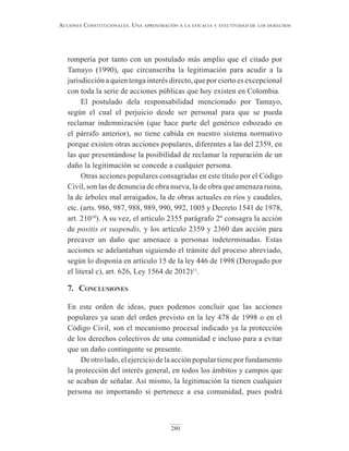 280
Acciones constitucionAles. unA AproximAción A lA eficAciA y efectividAd de los derechos
rompería por tanto con un postulado más amplio que el citado por
Tamayo (1990), que circunscriba la legitimación para acudir a la
jurisdicción a quien tenga interés directo, que por cierto es excepcional
con toda la serie de acciones públicas que hoy existen en Colombia.
El postulado dela responsabilidad mencionado por Tamayo,
según el cual el perjuicio desde ser personal para que se pueda
reclamar indemnización (que hace parte del genérico esbozado en
el párrafo anterior), no tiene cabida en nuestro sistema normativo
porque existen otras acciones populares, diferentes a las del 2359, en
las que presentándose la posibilidad de reclamar la reparación de un
daño la legitimación se concede a cualquier persona.
Otras acciones populares consagradas en este título por el Código
Civil, son las de denuncia de obra nueva, la de obra que amenaza ruina,
la de árboles mal arraigados, la de obras actuales en ríos y caudales,
etc. (arts. 986, 987, 988, 989, 990, 992, 1005 y Decreto 1541 de 1978,
art. 21010
). A su vez, el artículo 2355 parágrafo 2º consagra la acción
de positis et suspendis, y los artículo 2359 y 2360 dan acción para
precaver un daño que amenace a personas indeterminadas. Estas
acciones se adelantaban siguiendo el trámite del proceso abreviado,
según lo disponía en artículo 15 de la ley 446 de 1998 (Derogado por
el literal c), art. 626, Ley 1564 de 2012)11
.
7. conclusiones
En este orden de ideas, pues podemos concluir que las acciones
populares ya sean del orden previsto en la ley 478 de 1998 o en el
Código Civil, son el mecanismo procesal indicado ya la protección
de los derechos colectivos de una comunidad e incluso para a evitar
que un daño contingente se presente.
Deotrolado,elejerciciodelaacciónpopulartieneporfundamento
la protección del interés general, en todos los ámbitos y campos que
se acaban de señalar. Así mismo, la legitimación la tienen cualquier
persona no importando si pertenece a esa comunidad, pues podrá
 
