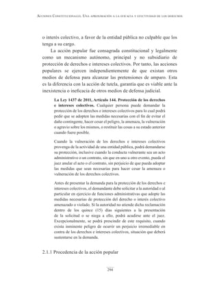 294
Acciones constitucionAles. unA AproximAción A lA eficAciA y efectividAd de los derechos
o interés colectivo, a favor de la entidad pública no culpable que los
tenga a su cargo.
La acción popular fue consagrada constitucional y legalmente
como un mecanismo autónomo, principal y no subsidiario de
protección de derechos e intereses colectivos. Por tanto, las acciones
populares se ejercen independientemente de que existan otros
medios de defensa para alcanzar las pretensiones de amparo. Esta
es la diferencia con la acción de tutela, garantía que es viable ante la
inexistencia o ineficacia de otros medios de defensa judicial.
La Ley 1437 de 2011, Artículo 144. Protección de los derechos
e intereses colectivos. Cualquier persona puede demandar la
protección de los derechos e intereses colectivos para lo cual podrá
pedir que se adopten las medidas necesarias con el fin de evitar el
daño contingente, hacer cesar el peligro, la amenaza, la vulneración
o agravio sobre los mismos, o restituir las cosas a su estado anterior
cuando fuere posible.
Cuando la vulneración de los derechos e intereses colectivos
provenga de la actividad de una entidad pública, podrá demandarse
su protección, inclusive cuando la conducta vulnerante sea un acto
administrativo o un contrato, sin que en uno u otro evento, pueda el
juez anular el acto o el contrato, sin perjuicio de que pueda adoptar
las medidas que sean necesarias para hacer cesar la amenaza o
vulneración de los derechos colectivos.
Antes de presentar la demanda para la protección de los derechos e
intereses colectivos, el demandante debe solicitar a la autoridad o al
particular en ejercicio de funciones administrativas que adopte las
medidas necesarias de protección del derecho o interés colectivo
amenazado o violado. Si la autoridad no atiende dicha reclamación
dentro de los quince (15) días siguientes a la presentación
de la solicitud o se niega a ello, podrá acudirse ante el juez.
Excepcionalmente, se podrá prescindir de este requisito, cuando
exista inminente peligro de ocurrir un perjuicio irremediable en
contra de los derechos e intereses colectivos, situación que deberá
sustentarse en la demanda.
2.1.1 Procedencia de la acción popular
 