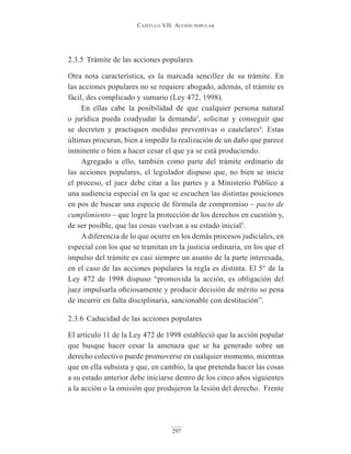Capítulo VII. aCCIón popular
297
2.3.5 Trámite de las acciones populares
Otra nota característica, es la marcada sencillez de su trámite. En
las acciones populares no se requiere abogado, además, el trámite es
fácil, des complicado y sumario (Ley 472, 1998).
En ellas cabe la posibilidad de que cualquier persona natural
o jurídica pueda coadyudar la demanda3
, solicitar y conseguir que
se decreten y practiquen medidas preventivas o cautelares4
. Estas
últimas procuran, bien a impedir la realización de un daño que parece
inminente o bien a hacer cesar el que ya se está produciendo.
Agregado a ello, también como parte del trámite ordinario de
las acciones populares, el legislador dispuso que, no bien se inicie
el proceso, el juez debe citar a las partes y a Ministerio Público a
una audiencia especial en la que se escuchen las distintas posiciones
en pos de buscar una especie de fórmula de compromiso – pacto de
cumplimiento – que logre la protección de los derechos en cuestión y,
de ser posible, que las cosas vuelvan a su estado inicial5
.
A diferencia de lo que ocurre en los demás procesos judiciales, en
especial con los que se tramitan en la justicia ordinaria, en los que el
impulso del trámite es casi siempre un asunto de la parte interesada,
en el caso de las acciones populares la regla es distinta. El 5° de la
Ley 472 de 1998 dispuso “promovida la acción, es obligación del
juez impulsarla oficiosamente y producir decisión de mérito so pena
de incurrir en falta disciplinaria, sancionable con destitución”.
2.3.6 Caducidad de las acciones populares
El artículo 11 de la Ley 472 de 1998 estableció que la acción popular
que busque hacer cesar la amenaza que se ha generado sobre un
derecho colectivo puede promoverse en cualquier momento, mientras
que en ella subsista y que, en cambio, la que pretenda hacer las cosas
a su estado anterior debe iniciarse dentro de los cinco años siguientes
a la acción o la omisión que produjeron la lesión del derecho. Frente
 