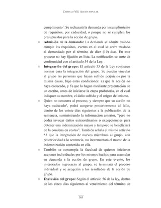 Capítulo VII. aCCIón popular
305
cumplimento7
. Se rechazará la demanda por incumplimiento
de requisitos, por caducidad, o porque no se cumplen los
presupuestos para la acción de grupo.
○ Admisión de la demanda: La demanda se admite cuando
cumple los requisitos, evento en el cual se corre traslado
al demandado por el término de diez (10) días. En este
proceso no hay fijación en lista. La notificación se surte de
conformidad con el artículo 54 de la Ley.
○ integración del grupo: El artículo 55 de la Ley contienen
normas para la integración del grupo. Se pueden vincular
al grupo las personas que hayan sufrido perjuicios por la
misma causa, bajo estas condiciones: a) que la acción no
haya caducado, y b) que lo hagan mediante presentación de
un escrito, antes de iniciarse la etapa probatoria, en el cual
indiquen su nombre, el daño sufrido y el origen del mismo.
○ Quien no concurra al proceso, y siempre que su acción no
haya caducado8
, podrá acogerse posteriormente al fallo,
dentro de los veinte días siguientes a la publicación de la
sentencia, suministrando la información anterior, “pero no
podrá invocar daños extraordinarios o excepcionales para
obtener una indemnización mayor y tampoco se beneficiará
de la condena en costas”. También señala el mismo artículo
55 que la integración de nuevos miembros al grupo, con
posterioridad a lo sentencia, no incrementará el monto de la
indemnización contenida en ella.
○ También se contempla la facultad de quienes iniciaron
acciones individuales por los mismos hechos para acumular
su demanda a la acción de grupo. En este evento, los
interesados ingresarán al grupo, se terminará el proceso
individual y se acogerán a los resultados de la acción de
grupo.
○ Exclusión del grupo: Según el artículo 56 de la ley, dentro
de los cinco días siguientes al vencimiento del término de
 