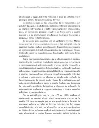 312
Acciones constitucionAles. unA AproximAción A lA eficAciA y efectividAd de los derechos
al satisfacer la necesidad de la población y estar en sintonía con el
principio general del estado social de derecho.
Colombia en razón de las actuaciones de los funcionarios del
estado y de algunos ciudadanos no parece un todo sino una sumatoria
de intereses individuales. Y lo público estaba expósito. Era necesaria,
pues, un mecanismo procesal colectivo, en buen ahora la acción
popular y la de grupo, fueron creadas para la defensa lo público y
propender por su restablecimiento.
Es así como estas acciones son un verdadero proceso. Menos
rígido que un proceso ordinario pero no es tan informal como la
acción de tutela o, incluso, como la acción de cumplimiento. Es como
un término medio de ritualismo, desprovisto de formalidades plenas,
tendiendo siempre a la protección de los derechos colectivos de los
ciudadanos.
Por lo cual muchos funcionarios de la administración de justicia,
administración ejecutiva y ciudadanos, han desconocido la relevancia
y preponderancia de este instrumento procesal para la protección y
restablecimiento de derechos de tipo colectivo, realizando indebidas
aplicaciones e interpretaciones, como el identificar estas acciones solo
a aquellos casos donde por acción se conculca un derecho colectivo
o vulnera el patrimonio, sin abordar un estudio más profundo de
las circunstancias de tiempo modo y lugar de la vulneración o del
daño mismo, limitándose a exigir la prueba fundante que demuestra
la vulneración, olvidando la finalidad y el campo de aplicación de
estas acciones tendiente a proteger, restablecer o reparar derechos
colectivos presentes o futuros.
No es coincidencia que la Ley 472 de 1998, excluya el
agotamiento de recurso alguno como presupuesto procesal de la
acción. Tal mención acepta que un acto puede tener la facultad de
amenazar, vulnerar o violar un derecho colectivo. No hay mayor
descubrimiento en la anterior afirmación, varios sistemas jurídicos
en distinta forma se han ocupado de este fenómeno. Los efectos del
acto administrativo pueden lesionar cualquier ámbito jurídico de
 