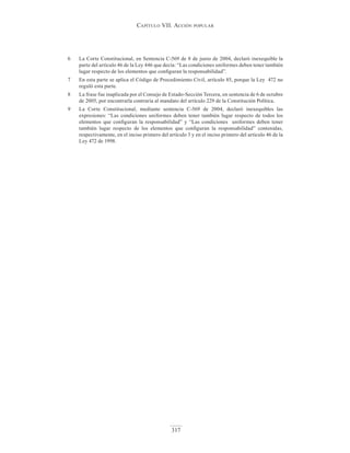 Capítulo VII. aCCIón popular
317
6 La Corte Constitucional, en Sentencia C-569 de 8 de junio de 2004, declaró inexequible la
parte del artículo 46 de la Ley 446 que decía: “Las condiciones uniformes deben tener también
lugar respecto de los elementos que configuran la responsabilidad”.
7 En esta parte se aplica el Código de Procedimiento Civil, artículo 85, porque la Ley 472 no
reguló esta parte.
8 La frase fue inaplicada por el Consejo de Estado-Sección Tercera, en sentencia de 6 de octubre
de 2005, por encontrarla contraria al mandato del artículo 229 de la Constitución Política.
9 La Corte Constitucional, mediante sentencia C-569 de 2004, declaró inexequibles las
expresiones: “Las condiciones uniformes deben tener también lugar respecto de todos los
elementos que configuran la responsabilidad” y “Las condiciones uniformes deben tener
también lugar respecto de los elementos que configuran la responsabilidad” contenidas,
respectivamente, en el inciso primero del artículo 3 y en el inciso primero del artículo 46 de la
Ley 472 de 1998.
 