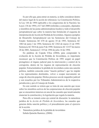 320
Acciones constitucionAles. unA AproximAción A lA eficAciA y efectividAd de los derechos
Es por ello que, para entrar en materia, se debe considerar dentro
del marco legal de la acción de referencia: La Constitución Política,
la Ley 144 de 1994 (aplicable a los congresistas de la Nación); las
Leyes 136 de 1994 y 617 del 2000 (referidas a concejales, diputados
y miembros de las justas administradoras locales) y todo el desarrollo
jurisprudencial que sobre la materia han fortalecido el esquema de
interpretación deAcción de Pérdida de Investidura.Algunos ejemplos
de Desarrollo Jurisprudencial son las Sentencias del Consejo de
Estado: Sentencias AC 678 de agosto 10 de 1993, Sentencia AC
1063 de junio 3 de 1994, Sentencia AC 2362 de marzo 21 de 1995.
Sentencia AC 5814 de junio 9 de 1998. Sentencia AC 12157 de marzo
20 de 2001, Sentencia C 319 de 1994 de julio 14 de 1994.
En palabras de Cepeda Ulloa (2004), para comprender la
evolución de la Acción de Pérdida de Investidura, es importante
reconocer que la Constitución Política de 1991 asignó un papel
protagónico al órgano judicial para la intervención y control de la
corrupción, dentro de los órganos de representación de elección
popular. Estructurándose la pérdida de investidura como una sanción
política, también conocida como “muerte política”; que les impide
a los representantes destituidos, volver a ocupar nuevamente un
cargo de elección popular. Dichos procesos son de raigambre judicial
y son resueltos por los Tribunales Administrativos de la respectiva
jurisdicción y por el Consejo de Estado.
En este sentido se reitera que se trata de una sanción que recae
sobre los miembros activos de las corporaciones de elección popular
que se encuentren inmersos en una de las causales que taxativamente
enuncian la constitución y la legislación que regula la materia.
Para ello se tomará como eje central de discusión: la naturaleza
jurídica de la Acción de Pérdida de Investidura, las causales que
generan dicha sanción política y el procedimiento para el ejercicio
de la acción.
1. Naturaleza jurídica de la pérdida de investidura
Señala Quinche Ramirez, (2004):
 